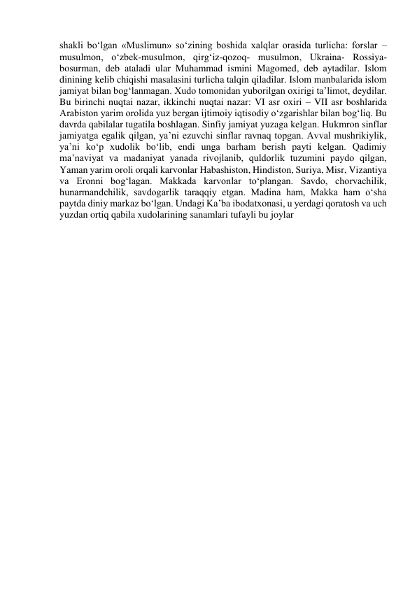 shakli bo‘lgan «Muslimun» so‘zining boshida xalqlar orasida turlicha: forslar – 
musulmon, o‘zbek-musulmon, qirg‘iz-qozoq- musulmon, Ukraina- Rossiya-
bosurman, deb ataladi ular Muhammad ismini Magomed, deb aytadilar. Islom 
dinining kelib chiqishi masalasini turlicha talqin qiladilar. Islom manbalarida islom 
jamiyat bilan bog‘lanmagan. Xudo tomonidan yuborilgan oxirigi ta’limot, deydilar. 
Bu birinchi nuqtai nazar, ikkinchi nuqtai nazar: VI asr oxiri – VII asr boshlarida 
Arabiston yarim orolida yuz bergan ijtimoiy iqtisodiy o‘zgarishlar bilan bog‘liq. Bu 
davrda qabilalar tugatila boshlagan. Sinfiy jamiyat yuzaga kelgan. Hukmron sinflar 
jamiyatga egalik qilgan, ya’ni ezuvchi sinflar ravnaq topgan. Avval mushrikiylik, 
ya’ni ko‘p xudolik bo‘lib, endi unga barham berish payti kelgan. Qadimiy 
ma’naviyat va madaniyat yanada rivojlanib, quldorlik tuzumini paydo qilgan, 
Yaman yarim oroli orqali karvonlar Habashiston, Hindiston, Suriya, Misr, Vizantiya 
va Eronni bog‘lagan. Makkada karvonlar to‘plangan. Savdo, chorvachilik, 
hunarmandchilik, savdogarlik taraqqiy etgan. Madina ham, Makka ham o‘sha 
paytda diniy markaz bo‘lgan. Undagi Ka’ba ibodatxonasi, u yerdagi qoratosh va uch 
yuzdan ortiq qabila xudolarining sanamlari tufayli bu joylar 
