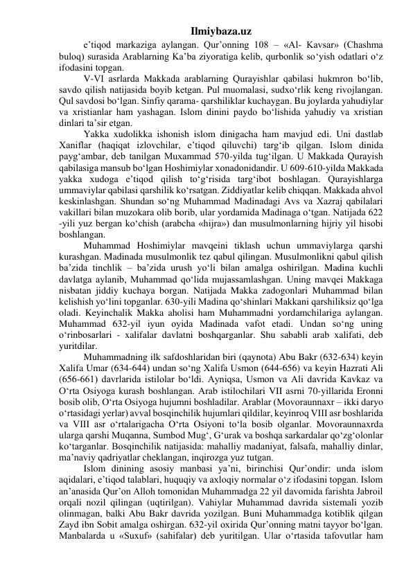 Ilmiybaza.uz 
e’tiqod markaziga aylangan. Qur’onning 108 – «Al- Kavsar» (Chashma 
buloq) surasida Arablarning Ka’ba ziyoratiga kelib, qurbonlik so‘yish odatlari o‘z 
ifodasini topgan. 
V-VI asrlarda Makkada arablarning Qurayishlar qabilasi hukmron bo‘lib, 
savdo qilish natijasida boyib ketgan. Pul muomalasi, sudxo‘rlik keng rivojlangan. 
Qul savdosi bo‘lgan. Sinfiy qarama- qarshiliklar kuchaygan. Bu joylarda yahudiylar 
va xristianlar ham yashagan. Islom dinini paydo bo‘lishida yahudiy va xristian 
dinlari ta’sir etgan. 
Yakka xudolikka ishonish islom dinigacha ham mavjud edi. Uni dastlab 
Xaniflar (haqiqat izlovchilar, e’tiqod qiluvchi) targ‘ib qilgan. Islom dinida 
payg‘ambar, deb tanilgan Muxammad 570-yilda tug‘ilgan. U Makkada Qurayish 
qabilasiga mansub bo‘lgan Hoshimiylar xonadonidandir. U 609-610-yilda Makkada 
yakka xudoga e’tiqod qilish to‘g‘risida targ‘ibot boshlagan. Qurayishlarga 
ummaviylar qabilasi qarshilik ko‘rsatgan. Ziddiyatlar kelib chiqqan. Makkada ahvol 
keskinlashgan. Shundan so‘ng Muhammad Madinadagi Avs va Xazraj qabilalari 
vakillari bilan muzokara olib borib, ular yordamida Madinaga o‘tgan. Natijada 622 
-yili yuz bergan ko‘chish (arabcha «hijra») dan musulmonlarning hijriy yil hisobi 
boshlangan. 
Muhammad Hoshimiylar mavqeini tiklash uchun ummaviylarga qarshi 
kurashgan. Madinada musulmonlik tez qabul qilingan. Musulmonlikni qabul qilish 
ba’zida tinchlik – ba’zida urush yo‘li bilan amalga oshirilgan. Madina kuchli 
davlatga aylanib, Muhammad qo‘lida mujassamlashgan. Uning mavqei Makkaga 
nisbatan jiddiy kuchaya borgan. Natijada Makka zadogonlari Muhammad bilan 
kelishish yo‘lini topganlar. 630-yili Madina qo‘shinlari Makkani qarshiliksiz qo‘lga 
oladi. Keyinchalik Makka aholisi ham Muhammadni yordamchilariga aylangan. 
Muhammad 632-yil iyun oyida Madinada vafot etadi. Undan so‘ng uning 
o‘rinbosarlari - xalifalar davlatni boshqarganlar. Shu sababli arab xalifati, deb 
yuritdilar. 
Muhammadning ilk safdoshlaridan biri (qaynota) Abu Bakr (632-634) keyin 
Xalifa Umar (634-644) undan so‘ng Xalifa Usmon (644-656) va keyin Hazrati Ali 
(656-661) davrlarida istilolar bo‘ldi. Ayniqsa, Usmon va Ali davrida Kavkaz va 
O‘rta Osiyoga kurash boshlangan. Arab istilochilari VII asrni 70-yillarida Eronni 
bosib olib, O‘rta Osiyoga hujumni boshladilar. Arablar (Movoraunnaxr – ikki daryo 
o‘rtasidagi yerlar) avval bosqinchilik hujumlari qildilar, keyinroq VIII asr boshlarida 
va VIII asr o‘rtalarigacha O‘rta Osiyoni to‘la bosib olganlar. Movoraunnaxrda 
ularga qarshi Muqanna, Sumbod Mug‘, G‘urak va boshqa sarkardalar qo‘zg‘olonlar 
ko‘targanlar. Bosqinchilik natijasida: mahalliy madaniyat, falsafa, mahalliy dinlar, 
ma’naviy qadriyatlar cheklangan, inqirozga yuz tutgan. 
Islom dinining asosiy manbasi ya’ni, birinchisi Qur’ondir: unda islom 
aqidalari, e’tiqod talablari, huquqiy va axloqiy normalar o‘z ifodasini topgan. Islom 
an’anasida Qur’on Alloh tomonidan Muhammadga 22 yil davomida farishta Jabroil 
orqali nozil qilingan (uqtirilgan). Vahiylar Muhammad davrida sistemali yozib 
olinmagan, balki Abu Bakr davrida yozilgan. Buni Muhammadga kotiblik qilgan 
Zayd ibn Sobit amalga oshirgan. 632-yil oxirida Qur’onning matni tayyor bo‘lgan. 
Manbalarda u «Suxuf» (sahifalar) deb yuritilgan. Ular o‘rtasida tafovutlar ham 
