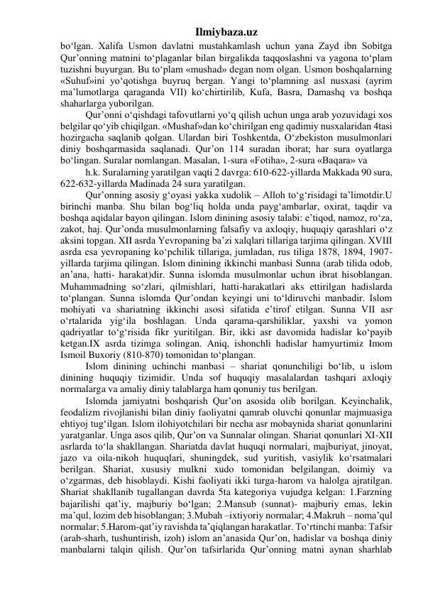 Ilmiybaza.uz 
bo‘lgan. Xalifa Usmon davlatni mustahkamlash uchun yana Zayd ibn Sobitga 
Qur’onning matnini to‘plaganlar bilan birgalikda taqqoslashni va yagona to‘plam 
tuzishni buyurgan. Bu to‘plam «mushad» degan nom olgan. Usmon boshqalarning 
«Suhuf»ini yo‘qotishga buyruq bergan. Yangi to‘plamning asl nusxasi (ayrim 
ma’lumotlarga qaraganda VII) ko‘chirtirilib, Kufa, Basra, Damashq va boshqa 
shaharlarga yuborilgan. 
Qur’onni o‘qishdagi tafovutlarni yo‘q qilish uchun unga arab yozuvidagi xos 
belgilar qo‘yib chiqilgan. «Mushaf»dan ko‘chirilgan eng qadimiy nusxalaridan 4tasi 
hozirgacha saqlanib qolgan. Ulardan biri Toshkentda, O‘zbekiston musulmonlari 
diniy boshqarmasida saqlanadi. Qur’on 114 suradan iborat; har sura oyatlarga 
bo‘lingan. Suralar nomlangan. Masalan, 1-sura «Fotiha», 2-sura «Baqara» va 
h.k. Suralarning yaratilgan vaqti 2 davrga: 610-622-yillarda Makkada 90 sura, 
622-632-yillarda Madinada 24 sura yaratilgan. 
Qur’onning asosiy g‘oyasi yakka xudolik – Alloh to‘g‘risidagi ta’limotdir.U 
birinchi manba. Shu bilan bog‘liq holda unda payg‘ambarlar, oxirat, taqdir va 
boshqa aqidalar bayon qilingan. Islom dinining asosiy talabi: e’tiqod, namoz, ro‘za, 
zakot, haj. Qur’onda musulmonlarning falsafiy va axloqiy, huquqiy qarashlari o‘z 
aksini topgan. XII asrda Yevropaning ba’zi xalqlari tillariga tarjima qilingan. XVIII 
asrda esa yevropaning ko‘pchilik tillariga, jumladan, rus tiliga 1878, 1894, 1907-
yillarda tarjima qilingan. Islom dinining ikkinchi manbasi Sunna (arab tilida odob, 
an’ana, hatti- harakat)dir. Sunna islomda musulmonlar uchun ibrat hisoblangan. 
Muhammadning so‘zlari, qilmishlari, hatti-harakatlari aks ettirilgan hadislarda 
to‘plangan. Sunna islomda Qur’ondan keyingi uni to‘ldiruvchi manbadir. Islom 
mohiyati va shariatning ikkinchi asosi sifatida e’tirof etilgan. Sunna VII asr 
o‘rtalarida yig‘ila boshlagan. Unda qarama-qarshiliklar, yaxshi va yomon 
qadriyatlar to‘g‘risida fikr yuritilgan. Bir, ikki asr davomida hadislar ko‘payib 
ketgan.IX asrda tizimga solingan. Aniq, ishonchli hadislar hamyurtimiz Imom 
Ismoil Buxoriy (810-870) tomonidan to‘plangan. 
Islom dinining uchinchi manbasi – shariat qonunchiligi bo‘lib, u islom 
dinining huquqiy tizimidir. Unda sof huquqiy masalalardan tashqari axloqiy 
normalarga va amaliy diniy talablarga ham qonuniy tus berilgan. 
Islomda jamiyatni boshqarish Qur’on asosida olib borilgan. Keyinchalik, 
feodalizm rivojlanishi bilan diniy faoliyatni qamrab oluvchi qonunlar majmuasiga 
ehtiyoj tug‘ilgan. Islom ilohiyotchilari bir necha asr mobaynida shariat qonunlarini 
yaratganlar. Unga asos qilib, Qur’on va Sunnalar olingan. Shariat qonunlari XI-XII 
asrlarda to‘la shakllangan. Shariatda davlat huquqi normalari, majburiyat, jinoyat, 
jazo va oila-nikoh huquqlari, shuningdek, sud yuritish, vasiylik ko‘rsatmalari 
berilgan. Shariat, xususiy mulkni xudo tomonidan belgilangan, doimiy va 
o‘zgarmas, deb hisoblaydi. Kishi faoliyati ikki turga-harom va halolga ajratilgan. 
Shariat shakllanib tugallangan davrda 5ta kategoriya vujudga kelgan: 1.Farzning 
bajarilishi qat’iy, majburiy bo‘lgan; 2.Mansub (sunnat)- majburiy emas, lekin 
ma’qul, lozim deb hisoblangan; 3.Mubah –ixtiyoriy normalar; 4.Makruh – noma’qul 
normalar; 5.Harom-qat’iy ravishda ta’qiqlangan harakatlar. To‘rtinchi manba: Tafsir 
(arab-sharh, tushuntirish, izoh) islom an’anasida Qur’on, hadislar va boshqa diniy 
manbalarni talqin qilish. Qur’on tafsirlarida Qur’onning matni aynan sharhlab 
