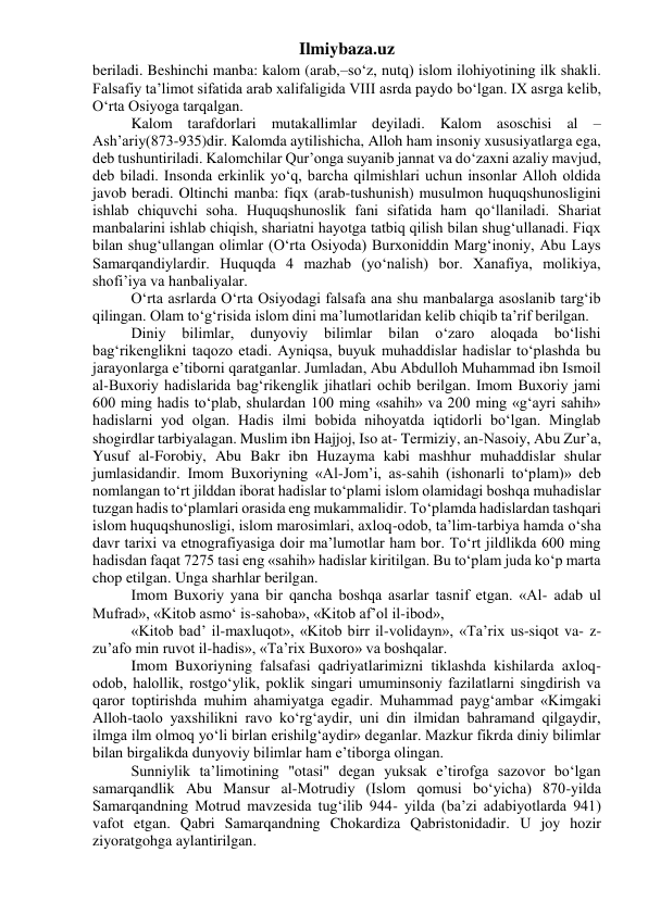 Ilmiybaza.uz 
beriladi. Beshinchi manba: kalom (arab,–so‘z, nutq) islom ilohiyotining ilk shakli. 
Falsafiy ta’limot sifatida arab xalifaligida VIII asrda paydo bo‘lgan. IX asrga kelib, 
O‘rta Osiyoga tarqalgan. 
Kalom tarafdorlari mutakallimlar deyiladi. Kalom asoschisi al – 
Ash’ariy(873-935)dir. Kalomda aytilishicha, Alloh ham insoniy xususiyatlarga ega, 
deb tushuntiriladi. Kalomchilar Qur’onga suyanib jannat va do‘zaxni azaliy mavjud, 
deb biladi. Insonda erkinlik yo‘q, barcha qilmishlari uchun insonlar Alloh oldida 
javob beradi. Oltinchi manba: fiqx (arab-tushunish) musulmon huquqshunosligini 
ishlab chiquvchi soha. Huquqshunoslik fani sifatida ham qo‘llaniladi. Shariat 
manbalarini ishlab chiqish, shariatni hayotga tatbiq qilish bilan shug‘ullanadi. Fiqx 
bilan shug‘ullangan olimlar (O‘rta Osiyoda) Burxoniddin Marg‘inoniy, Abu Lays 
Samarqandiylardir. Huquqda 4 mazhab (yo‘nalish) bor. Xanafiya, molikiya, 
shofi’iya va hanbaliyalar. 
O‘rta asrlarda O‘rta Osiyodagi falsafa ana shu manbalarga asoslanib targ‘ib 
qilingan. Olam to‘g‘risida islom dini ma’lumotlaridan kelib chiqib ta’rif berilgan. 
Diniy 
bilimlar, 
dunyoviy 
bilimlar 
bilan 
o‘zaro 
aloqada 
bo‘lishi 
bag‘rikenglikni taqozo etadi. Ayniqsa, buyuk muhaddislar hadislar to‘plashda bu 
jarayonlarga e’tiborni qaratganlar. Jumladan, Abu Abdulloh Muhammad ibn Ismoil 
al-Buxoriy hadislarida bag‘rikenglik jihatlari ochib berilgan. Imom Buxoriy jami 
600 ming hadis to‘plab, shulardan 100 ming «sahih» va 200 ming «g‘ayri sahih» 
hadislarni yod olgan. Hadis ilmi bobida nihoyatda iqtidorli bo‘lgan. Minglab 
shogirdlar tarbiyalagan. Muslim ibn Hajjoj, Iso at- Termiziy, an-Nasoiy, Abu Zur’a, 
Yusuf al-Forobiy, Abu Bakr ibn Huzayma kabi mashhur muhaddislar shular 
jumlasidandir. Imom Buxoriyning «Al-Jom’i, as-sahih (ishonarli to‘plam)» deb 
nomlangan to‘rt jilddan iborat hadislar to‘plami islom olamidagi boshqa muhadislar 
tuzgan hadis to‘plamlari orasida eng mukammalidir. To‘plamda hadislardan tashqari 
islom huquqshunosligi, islom marosimlari, axloq-odob, ta’lim-tarbiya hamda o‘sha 
davr tarixi va etnografiyasiga doir ma’lumotlar ham bor. To‘rt jildlikda 600 ming 
hadisdan faqat 7275 tasi eng «sahih» hadislar kiritilgan. Bu to‘plam juda ko‘p marta 
chop etilgan. Unga sharhlar berilgan. 
Imom Buxoriy yana bir qancha boshqa asarlar tasnif etgan. «Al- adab ul 
Mufrad», «Kitob asmo‘ is-sahoba», «Kitob af’ol il-ibod», 
«Kitob bad’ il-maxluqot», «Kitob birr il-volidayn», «Ta’rix us-siqot va- z-
zu’afo min ruvot il-hadis», «Ta’rix Buxoro» va boshqalar. 
Imom Buxoriyning falsafasi qadriyatlarimizni tiklashda kishilarda axloq-
odob, halollik, rostgo‘ylik, poklik singari umuminsoniy fazilatlarni singdirish va 
qaror toptirishda muhim ahamiyatga egadir. Muhammad payg‘ambar «Kimgaki 
Alloh-taolo yaxshilikni ravo ko‘rg‘aydir, uni din ilmidan bahramand qilgaydir, 
ilmga ilm olmoq yo‘li birlan erishilg‘aydir» deganlar. Mazkur fikrda diniy bilimlar 
bilan birgalikda dunyoviy bilimlar ham e’tiborga olingan. 
Sunniylik ta’limotining "otasi" degan yuksak e’tirofga sazovor bo‘lgan 
samarqandlik Abu Mansur al-Motrudiy (Islom qomusi bo‘yicha) 870-yilda 
Samarqandning Motrud mavzesida tug‘ilib 944- yilda (ba’zi adabiyotlarda 941) 
vafot etgan. Qabri Samarqandning Chokardiza Qabristonidadir. U joy hozir 
ziyoratgohga aylantirilgan. 
