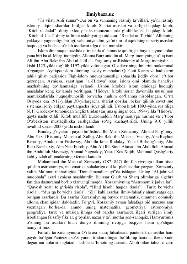 Ilmiybaza.uz 
"Ta’vilati Ahli sunna"-Qur’on va sunnaning rasmiy ta’villari, ya’ni rasmiy 
islomiy talqini, sharhlari bitilgan kitob; Shariat asoslari va sofligi haqidagi kitob; 
"Kitob ul-Jadal" -diniy-axloqiy bahs munozaralarda g‘olib kelish haqidagi kitob; 
"Kitob ul-Usul"-diniy ta’limot uslubiyotiga oid asar; "Risolat ut-Tavhid"-Allohning 
yakkayu- yagonaligi, birligi, vahdoniyat dini, ya’ni ilm-ul aqoidning nazariy asoslari 
haqidagi va boshqa o‘nlab asarlarni tilga olish mumkin. 
Islom dini nuqtai nazdida o‘tmishda o‘chmas iz qoldirgan buyuk siymolardan 
yana biri bu al-Marg‘inoniydir. Alloma Burxoniddin al- Marg‘inoniyning to‘liq ismi 
Ali ibn Abu Bakr ibn Abd ul-Jalil al- Farg‘oniy ar-Rishtoniy al-Marg‘inoniydir. U 
kishi 1123-yilda tug‘ilib 1197-yilda vafot etgan. O‘z davrining ilmlarini mukammal 
o‘rgangan. Ayniqsa islom dinining asosiy manbalari Qur’oni Karim va hadislarni 
tahlil qilish natijasida Fiqh-islom huquqshunosligi sohasida jiddiy obro‘ e’tibor 
qozongan. Ayniqsa, yaratilgan "al-Hidoya" asari islom dini olamida hanafiya 
mazhabining qo‘llanmasiga aylandi. Ushbu kitobda islom dinidagi huquqiy 
masalalar keng ko‘lamda yoritilgan. "Hidoya" kitobi asrlar davomida musulmon 
mamlakatlarida huquqshunoslik bo‘yicha muhim qo‘llanma hisoblangan. O‘rta 
Osiyoda esa 1917-yildan 30-yillargacha shariat qozilari bekor qilinib sovet sud 
sistemasi joriy etilgan paytlargacha rioya qilindi. Ushbu kitob 1893-yilda rus tiliga 
N. P. Grodekov tomonidan (ingliz tilidan) tarjima qilingan edi. 1994-yilda "Hidoya" 
qayta nashr etildi. Kitob muallifi Burxonuddin Marg‘inoniyga hurmat va e’tibor 
O‘zbekiston mustaqillikka erishgandan so‘ng kuchaytirildi. Uning 910 yillik 
tavallud sanasi 2000-yilda nishonlandi. 
Bunday g‘oyalarni paydo bo‘lishida Ibn Muso Xorazmiy, Ahmad Farg‘oniy, 
Abu Yazid Bistoniy, Mansur al-Xalloj, Abu Bakr ibn Muso al-Vositiy, Abu Rayhon 
Beruniy, Abulqosim Firdavsiy, Abdulla Jafar Rudakiy, Yusuf Bolasog‘uniy, Abu 
Bakr Narshaxiy, Abu Nasr Forobiy, Abu Ali Ibn Sino, Ahmad ibn Abdulloh, Ahmad 
ibn Abdulloh Mavraziy, Ahmad Yugnakiy, Yusuf Xos Xojib, Mahmud Qoshg‘ariy 
kabi yuzlab allomalarning xizmati kattadir. 
Muhammad ibn Muso al-Xorazmiy (787- 847) ilm-fan rivojiga ulkan hissa 
qo‘shib astronomiya, matematika sohalariga oid ko‘plab asarlar yozgan. Xorazmiy 
xalifa Ma’mun rahbarligida “Donishmandlar uyi”da ishlagan. Uning “Al-jabr val 
muqobala” asari ayniqsa mashhurdir. Bu asar G‘arb va Sharq olimlariga algebra 
fanidan dasturamal bo‘lib xizmat qilmoqda. Xorazmiyning “Astronomik jadvallar”, 
“Quyosh soati to‘g‘risida risola”, “Hind hisobi haqida risola”, “Tarix bo‘yicha 
risola”, “Musiqa bo‘yicha risola”, “Zij” kabi asarlari ilmiy-falsafiy ahamiyatga ega 
bo‘lgan asarlardir. Bu asarlar Xorazmiyning buyuk matematik, umuman qomusiy 
alloma ekanligidan dalolatdir. To‘g‘ri, Xorazmiy aynan falsafaga oid maxsus asar 
yozmagan bo‘lsa-da, ammo uning matematika, geometriya, astronomiya, 
geografiya, tarix va musiqa ilmiga oid barcha asarlarida ilgari surilgan ilmiy 
isbotlangan falsafiy fikrlar, g‘oyalar, nazariy ta’limotlar son-sanoqsiz. Hamyurtimiz 
o‘zining bu asarlari bilan dunyo ilmining rivojiga beqiyos hissa qo‘shgan 
hamyurtimiz. 
Falsafa tarixida ayniqsa O‘rta asr sharq falsafasida panteistik qarashlar ham 
paydo bo‘lgan Panteizm so‘zi yunon tilidan olingan bo‘lib rap-hamma, theos-xudo 
degan ma’nolarni anglatadi. Ushbu ta’limotning asosida Alloh bilan tabiat o‘zaro 
