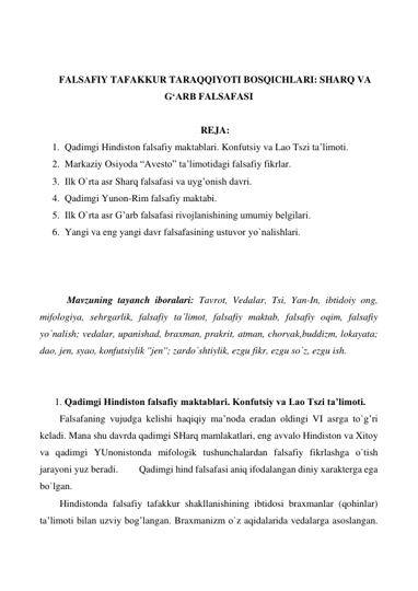  
 
FALSAFIY TAFAKKUR TARAQQIYOTI BOSQICHLARI: SHARQ VA 
G‘ARB FALSAFASI 
 
REJA: 
1. Qadimgi Hindiston falsafiy maktablari. Konfutsiy va Lao Tszi ta’limoti. 
2. Markaziy Osiyoda “Avesto” ta’limotidagi falsafiy fikrlar. 
3. Ilk О`rta asr Sharq falsafasi va uyg’onish davri. 
4. Qadimgi Yunon-Rim falsafiy maktabi. 
5. Ilk О`rta asr G’arb falsafasi rivojlanishining umumiy belgilari. 
6. Yangi va eng yangi davr falsafasining ustuvor yо`nalishlari. 
 
 
 
  
 Mavzuning tayanch iboralari: Tavrot, Vedalar, Tsi, Yan-In, ibtidoiy ong, 
mifologiya, sehrgarlik, falsafiy ta’limot, falsafiy maktab, falsafiy oqim, falsafiy 
yо`nalish; vedalar, upanishad, braxman, prakrit, atman, chorvak,buddizm, lokayata; 
dao, jen, syao, konfutsiylik ''jen''; zardо`shtiylik, ezgu fikr, ezgu sо`z, ezgu ish. 
  
 
1. Qadimgi Hindiston falsafiy maktablari. Konfutsiy va Lao Tszi ta’limoti.  
Falsafaning vujudga kelishi haqiqiy ma’noda eradan oldingi VI asrga tо`g’ri 
keladi. Mana shu davrda qadimgi SHarq mamlakatlari, eng avvalo Hindiston va Xitoy 
va qadimgi YUnonistonda mifologik tushunchalardan falsafiy fikrlashga о`tish 
jarayoni yuz beradi. 
Qadimgi hind falsafasi aniq ifodalangan diniy xarakterga ega 
bо`lgan.  
Hindistonda falsafiy tafakkur shakllanishining ibtidosi braxmanlar (qohinlar) 
ta’limoti bilan uzviy bog’langan. Braxmanizm о`z aqidalarida vedalarga asoslangan. 
