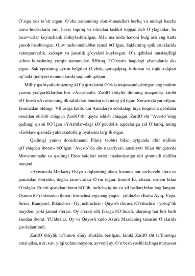 О`ziga xos ta’sir etgan. О`sha zamonning donishmandlari borliq va undagi barcha 
narsa-hodisalarni suv, havo, tuproq va olovdan tashkil topgan deb О`ylaganlar, bu 
tasavvurlar keyinchalik ilohiylashtirilgan. SHu ma’noda havoni bulg’ash eng katta 
gunoh hisoblangan. Olov mehr-muhabbat ramzi bО`lgan. Saklarning epik ertaklarida 
vatanparvarlik, sadoqat va jasurlik g’oyalari kuylangan. О`z qabilasi mustaqilligi 
uchun kurashning yorqin namunalari SHiroq, TО`maris haqidagi afsonalarda aks 
etgan. Sak eposining ayrim belgilari О`zbek, qoraqalpoq, turkman va tojik xalqlari 
og’zaki ijodiyoti namunalarida saqlanib qolgan. 
Milliy qadriyatlarimizning kО`p qirralarini О`zida mujassamlashtirgan eng muhim 
yozma yodgorliklardan biri «Avesto»dir. ZardО`shtiylik dinining muqaddas kitobi 
bО`lmish «Avesto»ning ilk sahifalari bundan uch ming yil ilgari Xorazmda yaratilgan. 
Eramizdan oldingi  VII asrga kelib, uni Amudaryo sohilidagi tuya boquvchi qabilalar 
orasidan etishib chiqqan ZardО`sht qayta ishlab chiqqan. ZardО`sht ''Avestо`'ning 
qadimgi qismi bО`lgan «YAshtlar»dagi kО`pxudolik aqidalariga zid О`laroq, uning 
«Gohlar» qismida yakkaxudolik g’oyalarini targ’ib etgan. 
 
Qadimgi yunon donishmandi Pliniy taobiri bilan aytganda «bir million 
qО`shiqdan iborat» bО`lgan ''Avestо`'da din nazariyasi, amaliyoti bilan bir qatorda 
Movarounnahr va qadimgi Eron xalqlari tarixi, madaniyatiga oid qimmatli dalillar 
mavjud. 
 
«Avesto»da Markaziy Osiyo xalqlarining olam, kosmos nur sochuvchi sfera va 
jannatdan iboratdir, degan tasavvurlari О`rin olgan: koinot Er, okean, osmon bilan 
О`ralgan. Er etti qismdan iborat bО`lib, turlicha iqlim va yil fasllari bilan bog’langan. 
Osmon tО`rt sferadan iborat: birinchisi erga eng yaqin - yulduzlar (Katta Ayiq, Vega, 
Sirius, Kanopus). Ikkinchisi - Oy, uchinchisi - Quyosh sferasi, tО`rtinchisi - yorug’lik 
maydoni yoki jannat sferasi. Oy sferasi olti fazaga bО`linadi, ularning har biri besh 
kundan iborat. YUlduzlar, Oy va Quyosh xudo Axura Mazdaning tanasini О`zlarida 
gavdalantiradi. 
 
ZardО`shtiylik ta’limoti diniy shaklda berilgan, kimki ZardО`sht ta’limotiga 
amal qilsa, u er, suv, yilqi uchun maydon, ayvonli uy, О`n besh yoshli kelinga muyassar 
