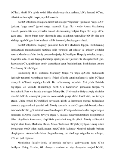 bО`ladi; kimki О`z uyida xotini bilan tinch-osoyishta yashasa, kО`p farzand kО`rsa, 
oilasini mehnat qilib boqsa, u pokdomondir. 
 
ZardО`shtiylikda axloqiy ta’limot uch asosga: “ezgu fikr” (gumata), “ezgu sО`z” 
(gukta), “ezgu amal” (gvarishta)ga tayanadi. Ezgu fikr - xudo Axura Mazdaning 
timsoli, yomon fikr esa yovuzlik timsoli Axrimanning belgisi. Ezgu fikr, ezgu sО`z, 
ezgu amal - inson butun umri davomida amal qiladigan tamoyillar bО`lib, shu uch 
xislatga ega bО`lgan halol mehnat sohibi inson oliy haqiqatga erishadi. 
 
ZardО`shtiylikda huquqiy qarashlar ham О`z ifodasini topgan. Kishilarning 
jamiyatdagi munsabatlarini tartibga solib turuvchi urf-odatlar va axloqiy qoidalar 
Axura Mazda tarafidan ilohiy qonun darajasiga kО`tarilgan. Huquqiy sohalar jinoyat, 
fuqarolik, oila, er-suv huquqi kabilarga ajratilgan. Suv jazosi О`ta shafqatsiz bО`lgan. 
Jazolashda О`t, qizdirilgan temir, qamchidan keng foydalanilgan. Bosh hakam Axura 
Mazdaning О`zi bО`lgan. 
 
Eramizning II-III asrlarida Markaziy Osiyo va unga qО`shni hududlarda 
iqtisodiy tanazzul va uning g’oyaviy ifodasi sifatida yangi mafkuraviy oqim bО`lgan 
moniylik ta’limoti vujudga keladi. Bu ta’limotning asoschisi 216 yilda Bobilda 
tug’ilgan, 25 yoshida Hindistonga borib О`z hamfikrlari jamoasini tuzgan va 
keyinchalik Fors va Suzada yashagan Moniydir. U bir necha diniy-axloqiy risolalar 
muallifi bО`lib, «moniylik yozuvi» nomi ostida yangi alifbo kashf etib, uni tavsiya 
etgan. Uning orzusi kО`pchilikni savodxon qilish va hammaga maoqul tushadigan 
umumiy yagona dinni yaratish edi. Moniy turmush tarzini О`zgartirish borasida ham 
islohotchi bО`lib, gО`shtni isteomoldan chiqarib, О`rniga sabzavotlardan tayyorlangan 
taomlarni kО`proq eyishni tavsiya etgan. U mayda hunarmandchilikni rivojlantirish 
bilan birgalikda kamtarona, faqirlikda yashashni targ’ib qiladi. Moniy ta’limotini 
targ’ib etish Eron, Markaziy Osiyo, Xitoy, Turkiston bО`ylab yoyilgan. Uning oshib 
borayotgan obrО`sidan hadiksiragan zardО`shtiy kohinlar Moniyni falsafiy bahsga 
chaqirganlar. Ammo bahs bilan chegaralanmay, uni zindonga solganlar va, nihoyat, 
276 yili qatl etganlar. 
 
Moniyning falsafiy-ilohiy ta’limotida ma’naviy qadriyatlarga katta О`rin 
berilgan. Uning fikricha, ikki dunyo - «zulmat va ziyo dunyosi» mavjud bО`lib, 
