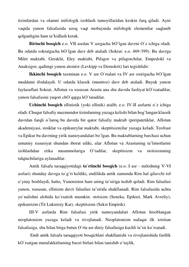 tizimlardan va olamni mifologik izohlash tamoyillaridan keskin farq qiladi. Ayni 
vaqtda yunon falsafasida uzoq vaqt mobaynida mifologik elementlar saqlanib 
qolganligini ham ta’kidlash kerak. 
 
Birinchi bosqich e.o. VII asrdan V asrgacha bО`lgan davrni О`z ichiga oladi. 
Bu odatda sokratgacha bО`lgan davr deb ataladi (Sokrat: e.o. 469-399). Bu davrga 
Milet maktabi, Geraklit, Eley maktabi, Pifagor va pifagorchilar, Empedokl va 
Anaksigor, qadimgi yunon atomist (Levkipp va Demokrit) lari tegishlidir. 
 
Ikkinchi bosqich taxminan e.o. V asr О`rtalari va IV asr oxirigacha bО`lgan 
muddatni ifodalaydi. U odatda klassik (mumtoz) davr deb ataladi. Buyuk yunon 
faylasuflari Sokrat, Aflotun va xususan Arastu ana shu davrda faoliyat kО`rsatadilar, 
yunon falsafasini yuqori chО`qqiga kО`taradilar. 
 
Uchinchi bosqich ellinistik (yoki ellinik) atalib, e.o. IV-II asrlarni о`z ichiga 
oladi. Chuqur falsafiy mazmundor tizimlarning yuzaga kelishi bilan bog’langan klassik 
davrdan farqli о`laroq bu davrda bir qator falsafiy maktab (peripatetiklar, Aflotun 
akademiyasi, stoiklar va epikureylar maktabi, skeptitsizm)lar yuzaga keladi. Teofrast 
va Epikur bu davrning yirik namoyandalari bо`lgan. Bu maktablarning barchasi uchun 
umumiy xususiyat shundan iborat ediki, ular Aflotun va Arastuning ta’limotlarini 
izohlashdan 
etika 
muammolariga 
О`tadilar, 
skeptitsizm 
va 
stoitsizmning 
talqinchilariga aylanadilar. 
 
Antik falsafa taraqqiyotidagi tо`rtinchi bosqich (e.o. I asr - milodning V-VI 
asrlari) shunday davrga tо`g’ri keldiki, endilikda antik zamonda Rim hal qiluvchi rol 
о`ynay boshlaydi, hatto, Yunoniston ham uning ta’siriga tushib qoladi. Rim falsafasi 
yunon, xususan, ellinizm davri falsafasi ta’sirida shakllanadi. Rim falsafasida uchta 
yо`nalishni alohida kо`rsatish mumkin: stotsizm (Seneka, Epiktet, Mark Avreliy), 
epikureizm (Tit Lukretsiy Kar), skeptitsizm (Sekst Empirik). 
 
III-V asrlarda Rim falsafasi yirik namoyandalari Aflotun hisoblangan 
neoplatonizm yuzaga keladi va rivojlanadi. Neoplatonizm nafaqat ilk xristian 
falsafasiga, shu bilan birga butun О`rta asr diniy falsafasiga kuchli ta’sir kо`rsatadi. 
 
 Endi antik falsafa taraqqiyoti bosqichlari shakllanishi va rivojlanishida faollik 
kО`rsatgan mutafakkirlarning baozi birlari bilan tanishib о`taylik.   
