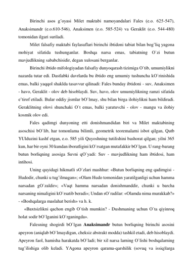  
Birinchi asos g’oyasi Milet maktabi namoyandalari Fales (e.o. 625-547), 
Anaksimandr (e.o.610-546), Anaksimen (e.o. 585-524) va Geraklit (e.o. 544-480) 
tomonidan ilgari suriladi. 
 
Milet falsafiy maktabi faylasuflari birinchi ibtidoni tabiat bilan bog’liq yagona 
mohiyat sifatida tushunganlar. Boshqa narsa emas, tabiatning О`zi butun 
mavjudlikning sababchisidir, degan xulosani berganlar. 
 
Birinchi ibtido mifologiyadan falsafiy dunyoqarash tizimiga О`tib, umumiylikni 
nazarda tutar edi. Dastlabki davrlarda bu ibtido eng umumiy tushuncha kО`rinishida 
emas, balki yaqqol shaklda tasavvur qilinadi: Fales bunday ibtidoni - suv, Anaksimen 
- havo, Geraklit - olov deb hisoblaydi. Suv, havo, olov umumiylikning ramzi sifatida 
e’tirof etiladi. Bular oddiy jismlar bО`lmay, shu bilan birga ilohiylikni ham bildiradi. 
Geraklitning olovi shunchaki О`t emas, balki yaratuvchi - olov - mangu va ilohiy 
kosmik olov edi. 
 
Fales qadimgi dunyoning etti donishmandidan biri va Milet maktabining 
asoschisi bО`lib, har tomonlama bilimli, geometrik teoremalarni isbot qilgan, Qutb 
YUlduzini kashf etgan, e.o. 585 yili Quyoshning tutilishini bashorat qilgan; yilni 365 
kun, har bir oyni 30 kundan iboratligini kО`rsatgan mutafakkir bО`lgan. U rang-barang 
butun borliqning asosiga Suvni qО`yadi: Suv - mavjudlikning ham ibtidosi, ham 
intihosi. 
 
Uning quyidagi hikmatli sО`zlari mashhur: «Butun borliqning eng qadimgisi - 
Hudodir, chunki u tug’ilmagan»; «Olam Hudo tomonidan yaratilganligi uchun hamma 
narsadan gО`zaldir»; «Vaqt hamma narsadan donishmanddir, chunki u barcha 
narsaning nimaligini kО`rsatib beradi»; Undan sО`radilar: «Olamda nima murakkab?» 
- «Boshqalarga maslahat berish» va h. k.  
«Baxtsizlikni qachon engib О`tish mumkin? - Dushmaning uchun О`ta qiyinroq 
holat sodir bО`lganini kО`rganingda». 
 
Falesning shogirdi bО`lgan Anaksimandr butun borliqning birinchi asosini 
apeyron (aniqlab bО`lmaydigan, cheksiz abstrakt modda) tashkil etadi, deb hisoblaydi. 
Apeyron faol, hamisha harakatda bО`ladi; bir xil narsa larning О`lishi boshqalarning 
tug’ilishiga olib keladi. YAgona apeyron qarama-qarshilik (sovuq va issiq)larga 
