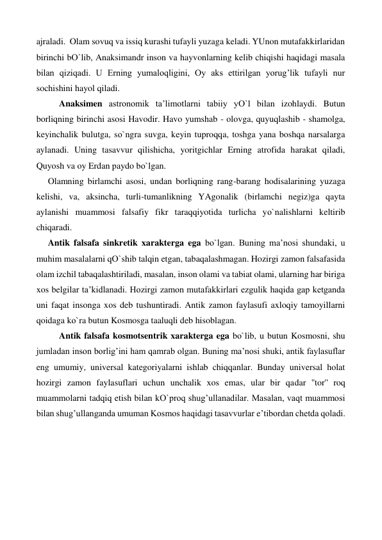 ajraladi.  Olam sovuq va issiq kurashi tufayli yuzaga keladi. YUnon mutafakkirlaridan 
birinchi bО`lib, Anaksimandr inson va hayvonlarning kelib chiqishi haqidagi masala 
bilan qiziqadi. U Erning yumaloqligini, Oy aks ettirilgan yorug’lik tufayli nur 
sochishini hayol qiladi. 
 
Anaksimen astronomik ta’limotlarni tabiiy yО`l bilan izohlaydi. Butun 
borliqning birinchi asosi Havodir. Havo yumshab - olovga, quyuqlashib - shamolga, 
keyinchalik bulutga, sо`ngra suvga, keyin tuproqqa, toshga yana boshqa narsalarga 
aylanadi. Uning tasavvur qilishicha, yoritgichlar Erning atrofida harakat qiladi, 
Quyosh va oy Erdan paydo bо`lgan.  
Olamning birlamchi asosi, undan borliqning rang-barang hodisalarining yuzaga 
kelishi, va, aksincha, turli-tumanlikning YAgonalik (birlamchi negiz)ga qayta 
aylanishi muammosi falsafiy fikr taraqqiyotida turlicha yо`nalishlarni keltirib 
chiqaradi. 
Antik falsafa sinkretik xarakterga ega bо`lgan. Buning ma’nosi shundaki, u 
muhim masalalarni qО`shib talqin etgan, tabaqalashmagan. Hozirgi zamon falsafasida 
olam izchil tabaqalashtiriladi, masalan, inson olami va tabiat olami, ularning har biriga 
xos belgilar ta’kidlanadi. Hozirgi zamon mutafakkirlari ezgulik haqida gap ketganda 
uni faqat insonga xos deb tushuntiradi. Antik zamon faylasufi axloqiy tamoyillarni 
qoidaga kо`ra butun Kosmosga taaluqli deb hisoblagan. 
 
Antik falsafa kosmotsentrik xarakterga ega bо`lib, u butun Kosmosni, shu 
jumladan inson borlig’ini ham qamrab olgan. Buning ma’nosi shuki, antik faylasuflar 
eng umumiy, universal kategoriyalarni ishlab chiqqanlar. Bunday universal holat 
hozirgi zamon faylasuflari uchun unchalik xos emas, ular bir qadar ''tor'' roq 
muammolarni tadqiq etish bilan kО`proq shug’ullanadilar. Masalan, vaqt muammosi 
bilan shug’ullanganda umuman Kosmos haqidagi tasavvurlar e’tibordan chetda qoladi.  
 
 
 
