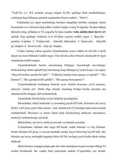 “Veda”lar e.o. II-I asrlarda yuzaga kelgan bо`lib, qadimgi hind maobudalariga, 
xudolarga bag’ishlangan gimnlar majmuidan iborat (sankrit - ''bilim''). 
Vedalardan joy olgan matnlarning barchasi muqaddas kitoblar sanalgan, ularni 
braxmanlar (e.o. birinchi ming yillik о`rtalari) talqin va targ’ib etganlar. Eradan oldingi 
ikkinchi ming yillikdan to VI asrgacha bо`lgan muddat veda adabiyotlari davri deb 
ataladi. Eng qadimgi vedalarni tо`rt tО`plam (sanxit) tashkil etgan: 1. Regvida - 
gimnlar tо`plami; 2. YAdjurveda - fidoyilik hikmatlari; 3. Samaveda - fidoyilik 
qо`shiqlari; 4. Atxarvaveda - iltijo qо`shiqlari. 
«Veda» larning xulosa qismini Upanishadalar (ustoz oldida tiz chо`kib о`tirish 
degan ma’noni bildiradi) tashkil etgan. Ular falsafa uchun birinchi ahamiyatli bо`lgan 
matnlardan tashkil topgan.  
 
Upanishadalarda barcha narsalarning birligiga, kosmologik mavzularga, 
hodisalarning sabab-oqibatli bog’lanishlariga bag’ishlangan g’oyalar keng о`rin olgan: 
“Quyosh kechasi qaerda bо`ladi?”, “Yulduzlar kunduz kuni qaerga yо`qoladi?”, “Biz 
kimmiz?”, “Biz qaerdan kelib qoldik?”, “Biz qaerga borayapmiz?”. 
 
Upanishadalarda borliqning birinchi asosi sifatida braxman, ya’ni umumiy, 
shaxssiz ''olamiy jon'', ibtido tilga olinadi, olamning boshqa barcha narsalari ana 
shundan kelib chiqqan, deb tushuntiriladi.  
 
Upanishada falsafasining asosiy belgilari quyidagicha:  
 
Birinchidan, tabiat hodisalari va insonning paydo bО`lishi, braxman (ma’naviy 
ibtido, u kО`proq xudo) bilan atman - (ruh, alohida jon) О`rtasidagi munosabat asosida 
tushuntiriladi. Braxman va atman butun hind falsafasining markaziy muammosi, 
markaziy tushunchasiga aylanadi. 
 
Ikkinchidan, ma’naviy mohiyat insonda va tabiatda aynandir. 
 
Uchinchidan, bilimlar ikki turga bО`linadi: sodda bilimlar va oliy bilimlar. 
Sodda bilimlar kО`proq va asosan kundalik amaliy hayot bilan bog’liq bО`ladi, oliy 
bilimlar ma’naviy mutloqlik haqidagi bilim bО`lib, borliqni yaxlit holda idrok etishni 
bildiradi. 
 
Hind falsafasi taraqqiyotdagi epik davr deb ataladigan bosqich eradan oldingi VI 
asrdan boshlanadi. Bu vaqtda hind jamiyatida muhim О`zgarishlar yuz beradi: 
