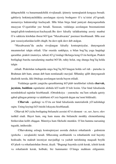 dehqonchilik va hunarmandchilik rivojlanadi; ijtimoiy tarmoqlanish kengaya boradi; 
qabilaviy hokimiyatchilikka asoslangan siyosiy boshqaruv О`z ta’sirini yО`qotadi; 
monarxiya hukmronligi kuchayadi. SHu bilan birga hind jamiyati dunyoqarashida 
muayyan О`zgarishlar yuz beradi. Xususan, vedalarga asoslangan braxmanizmni 
tanqid qilish tendentsiyasi kuchayadi. Bu davr falsafiy tafakkurining asosiy manbai 
О`n sakkizta kitobdan iborat bО`lgan “Maxabxarata” poemasi hisoblanadi. SHu asar 
janr xususiyatlaridan kelib chiqib, bu davr epik davr deb atalgan. 
“Maxabxarata”da ancha rivojlangan falsafiy kontseptsiyalar, dunyoqarash 
muammolari talqin etiladi. Ular orasida sankhpya, u bilan bog’liq yoga haqidagi 
qarashlar, prakrit (materiya, tabiat) tО`g’risidagi fikrlarga keng О`rin berilgan. Prakrit 
borliqdagi barcha narsalarning manbai bО`lib, ruhiy holat, ong shunga bog’liq holda 
talqin  
etiladi. Prakritdan tashqarida unga bog’liq bО`lmagan holda sof ruh - purusha (u 
Brahman deb ham, atman deb ham nomlanadi) mavjud. SHunday qilib dunyoqarash 
dualistik tarzda, ikki ibtidoga asoslangan tarzda bayon etiladi.  
 
Vedalarga qarshi yangicha qarashlarning kО`plab tarafdorlari ichida charvak, 
jaynizm, buddizm oqimlarini alohida kО`rsatib О`tish lozim. Ular hind falsafasida 
noordodoksal oqimlar hisoblanadi. (Ortodoksiya - yunoncha: ma’lum sohada qatoiy 
qabul qilingan printsip va talablarni sО`zsiz bajarish degan ma’noni bildiradi). 
 
CHarvak - qadimgi va О`rta asr hind falsafasida materialistik yО`nalishdagi 
oqim. Uning keyingi kО`rinishi lokayata hisoblanadi. 
CHarvak bО`yicha borliqning birlamchi asosini tО`rt element - er, suv, havo, olov 
tashkil etadi. Hayot ham, ong ham mana shu birlamchi moddiy elementlarning 
birikuvidan kelib chiqqan. Materiya ham fikrlashi mumkin. О`lim hamma narsaning 
tugashi, intihosidir. 
 
CHarvakning axloqiy kontseptsiyasi asosida cheksiz rohatlanish - gedonizm 
(grekcha - zavqlanish) turadi. SHaxsning azoblanishi va rohatlanishi real hayotiy 
hodisadir, bu maktab insoniyat mavjudligi va yashab turishining maqsadi boylik 
tО`plash va rohatlanishdan iborat, deydi. “Bugungi hayotda eyish kerak, ichish kerak 
va rohatlanish kerak, holbuki, biz hammamiz О`limga mahkum etilganmiz. 
