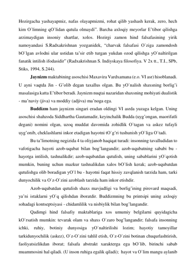 Hozirgacha yashayapmiz, nafas olayapmizmi, rohat qilib yashash kerak, zero, hech 
kim О`limning qО`lidan qutula olmaydi”. Barcha axloqiy meyorlar E’tibor qilishga 
arzimaydigan insoniy shartlar, xolos. Hozirgi zamon hind falsafasining yirik 
namoyandasi S.Radxakrishnan yozganidek, “charvak falsafasi О`ziga zamondosh 
bО`lgan avlodni ular ustidan ta’sir etib turgan yukdan ozod qilishga yО`naltirilgan 
fanatik intilish ifodasidir” (Radxakrishnan S. Indiyskaya filosofiya. V 2x tt., T.I., SPb, 
Stiks, 1994, S.244). 
 
Jaynizm maktabining asoschisi Maxavira Vardxamana (e.o. VI asr) hisoblanadi. 
U ayni vaqtda Jin - G’olib degan taxallus olgan. Bu yО`nalish shaxsning borlig’i 
masalasiga katta E’tibor beradi. Jaynizm nuqtai nazaridan shaxsning mohiyati dualistik 
- ma’naviy (jiva) va moddiy (adjiva) ma’noga ega.  
 
Buddizm ham jaynizm singari eradan oldingi VI asrda yuzaga kelgan. Uning 
asoschisi shahzoda Siddhartha Gautamadir, keyinchalik Budda (uyg’ongan, maorifatli 
degani) nomini olgan, uzoq muddat davomida zohidlik О`tagan va askez tufayli 
uyg’onib, cheklashlarni inkor etadigan hayotni tО`g’ri tushunish yО`liga О`tadi. 
 
Bu ta’limotning negizida 4 ta oliyjanob haqiqat turadi: insonning tavalludidan to 
vafotigacha hayoti azob-uqubat bilan bog’langandir; azob-uqubatning sababi bu - 
hayotga intilish, tashnalikdir; azob-uqubatdan qutulish, uning sabablarini yО`qotish 
mumkin, buning uchun mazkur tashnalikdan xalos bО`lish kerak; azob-uqubatdan 
qutulishga olib boradigan yО`l bu - hayotni faqat hissiy zavqlanish tarzida ham, tarki 
dunyochilik va О`z-О`zini azoblash tarzida ham inkor etishdir. 
 
Azob-uqubatdan qutulish shaxs mavjudligi va borlig’ining pirovard maqsadi, 
ya’ni istaklarni yО`q qilishdan iboratdir. Buddizmning bu printsipi uning axloqiy 
sohadagi kontseptsiyasi - chidamlilik va nisbiylik bilan bog’langandir.  
 
Qadimgi hind falsafiy maktablariga xos umumiy belgilarni quyidagicha 
kО`rsatish mumkin: tevarak olam va shaxs О`zaro bog’langandir; falsafa insonning 
ichki, 
ruhiy, 
botiniy 
dunyosiga 
yО`naltirilishi 
lozim; 
hayotiy 
tamoyillar 
tarkidunyochilik (askez), О`z-О`zini tahlil etish, О`z-О`zini botinan chuqurlashtirish, 
faoliyatsizlikdan iborat; falsafa abstrakt xarakterga ega bО`lib, birinchi sabab 
muammosini hal qiladi. (U inson ruhiga egalik qiladi);  hayot va О`lim mangu aylanib 
