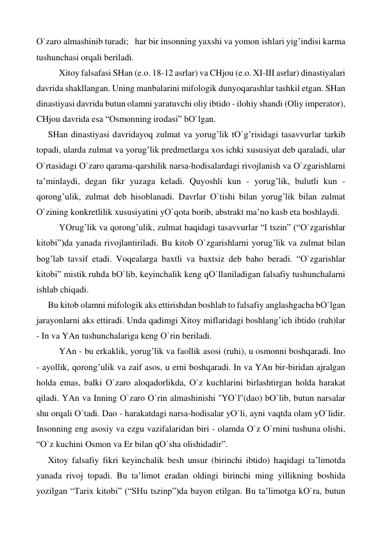 О`zaro almashinib turadi;   har bir insonning yaxshi va yomon ishlari yig’indisi karma 
tushunchasi orqali beriladi. 
 
Xitoy falsafasi SHan (e.o. 18-12 asrlar) va CHjou (e.o. XI-III asrlar) dinastiyalari 
davrida shakllangan. Uning manbalarini mifologik dunyoqarashlar tashkil etgan. SHan 
dinastiyasi davrida butun olamni yaratuvchi oliy ibtido - ilohiy shandi (Oliy imperator), 
CHjou davrida esa “Osmonning irodasi” bО`lgan. 
SHan dinastiyasi davridayoq zulmat va yorug’lik tО`g’risidagi tasavvurlar tarkib 
topadi, ularda zulmat va yorug’lik predmetlarga xos ichki xususiyat deb qaraladi, ular 
О`rtasidagi О`zaro qarama-qarshilik narsa-hodisalardagi rivojlanish va О`zgarishlarni 
ta’minlaydi, degan fikr yuzaga keladi. Quyoshli kun - yorug’lik, bulutli kun - 
qorong’ulik, zulmat deb hisoblanadi. Davrlar О`tishi bilan yorug’lik bilan zulmat 
О`zining konkretlilik xususiyatini yО`qota borib, abstrakt ma’no kasb eta boshlaydi. 
 
YOrug’lik va qorong’ulik, zulmat haqidagi tasavvurlar “I tszin” (“О`zgarishlar 
kitobi”)da yanada rivojlantiriladi. Bu kitob О`zgarishlarni yorug’lik va zulmat bilan 
bog’lab tavsif etadi. Voqealarga baxtli va baxtsiz deb baho beradi. “О`zgarishlar 
kitobi” mistik ruhda bО`lib, keyinchalik keng qО`llaniladigan falsafiy tushunchalarni 
ishlab chiqadi. 
Bu kitob olamni mifologik aks ettirishdan boshlab to falsafiy anglashgacha bО`lgan 
jarayonlarni aks ettiradi. Unda qadimgi Xitoy miflaridagi boshlang’ich ibtido (ruh)lar 
- In va YAn tushunchalariga keng О`rin beriladi.  
 
YAn - bu erkaklik, yorug’lik va faollik asosi (ruhi), u osmonni boshqaradi. Ino 
- ayollik, qorong’ulik va zaif asos, u erni boshqaradi. In va YAn bir-biridan ajralgan 
holda emas, balki О`zaro aloqadorlikda, О`z kuchlarini birlashtirgan holda harakat 
qiladi. YAn va Inning О`zaro О`rin almashinishi ''YО`l''(dao) bО`lib, butun narsalar 
shu orqali О`tadi. Dao - harakatdagi narsa-hodisalar yО`li, ayni vaqtda olam yО`lidir. 
Insonning eng asosiy va ezgu vazifalaridan biri - olamda О`z О`rnini tushuna olishi, 
“О`z kuchini Osmon va Er bilan qО`sha olishidadir”. 
Xitoy falsafiy fikri keyinchalik besh unsur (birinchi ibtido) haqidagi ta’limotda 
yanada rivoj topadi. Bu ta’limot eradan oldingi birinchi ming yillikning boshida 
yozilgan “Tarix kitobi” (“SHu tszinp”)da bayon etilgan. Bu ta’limotga kО`ra, butun 
