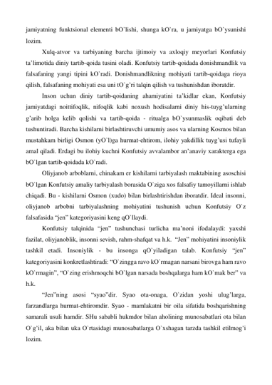 jamiyatning funktsional elementi bО`lishi, shunga kО`ra, u jamiyatga bО`ysunishi 
lozim. 
 
Xulq-atvor va tarbiyaning barcha ijtimoiy va axloqiy meyorlari Konfutsiy 
ta’limotida diniy tartib-qoida tusini oladi. Konfutsiy tartib-qoidada donishmandlik va 
falsafaning yangi tipini kО`radi. Donishmandlikning mohiyati tartib-qoidaga rioya 
qilish, falsafaning mohiyati esa uni tО`g’ri talqin qilish va tushunishdan iboratdir. 
 
Inson uchun diniy tartib-qoidaning ahamiyatini ta’kidlar ekan, Konfutsiy 
jamiyatdagi noittifoqlik, nifoqlik kabi noxush hodisalarni diniy his-tuyg’ularning 
g’arib holga kelib qolishi va tartib-qoida - ritualga bО`ysunmaslik oqibati deb 
tushuntiradi. Barcha kishilarni birlashtiruvchi umumiy asos va ularning Kosmos bilan 
mustahkam birligi Osmon (yО`l)ga hurmat-ehtirom, ilohiy yakdillik tuyg’usi tufayli 
amal qiladi. Erdagi bu ilohiy kuchni Konfutsiy avvalambor an’anaviy xarakterga ega 
bО`lgan tartib-qoidada kО`radi. 
 
Oliyjanob arboblarni, chinakam er kishilarni tarbiyalash maktabining asoschisi 
bО`lgan Konfutsiy amaliy tarbiyalash borasida О`ziga xos falsafiy tamoyillarni ishlab 
chiqadi. Bu - kishilarni Osmon (xudo) bilan birlashtirishdan iboratdir. Ideal insonni, 
oliyjanob arbobni tarbiyalashning mohiyatini tushunish uchun Konfutsiy О`z 
falsafasida “jen” kategoriyasini keng qО`llaydi. 
 
Konfutsiy talqinida “jen” tushunchasi turlicha ma’noni ifodalaydi: yaxshi 
fazilat, oliyjanoblik, insonni sevish, rahm-shafqat va h.k.  “Jen” mohiyatini insoniylik 
tashkil etadi. Insoniylik - bu insonga qО`yiladigan talab. Konfutsiy “jen” 
kategoriyasini konkretlashtiradi: “О`zingga ravo kО`rmagan narsani birovga ham ravo 
kО`rmagin”, “О`zing erishmoqchi bО`lgan narsada boshqalarga ham kО`mak ber” va 
h.k.  
 
“Jen”ning asosi “syao”dir. Syao ota-onaga, О`zidan yoshi ulug’larga, 
farzandlarga hurmat-ehtiromdir. Syao - mamlakatni bir oila sifatida boshqarishning 
samarali usuli hamdir. SHu sababli hukmdor bilan aholining munosabatlari ota bilan 
О`g’il, aka bilan uka О`rtasidagi munosabatlarga О`xshagan tarzda tashkil etilmog’i 
lozim.  
