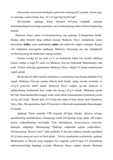  
Daosizmda osmon ham boshqalar qatori dao irodasiga bО`ysunadi: “inson erga, 
er-osmonga, osmon daoga, dao - О`z-О`ziga bog’liq bО`ladi”. 
 
KО`rinadiki, 
qadimgi 
Xitoy 
falsafasi 
kО`proq 
kundalik 
turmush 
donishmandligini hal etishga qaratiladi, narsa-hodisalarning tabiiy holatini belgilashga 
intiladi. 
  Markaziy Osiyo jahon tsivilizatsiyasining eng qadimgi О`choqlaridan biridir. 
Eradan oldin birinchi ming yillikda hozirgi Markaziy Osiyo xududlarida yunon 
tarixchilari skiflar, eron manbalarida saklar deb ataluvchi xalqlar yashagan. Kaspiy 
orti vodiylarini massagetlar egallagan. Markaziy Osiyoning ana shu xududlarida 
tsivilizatsiyaning ilk markazlari vujudga kelgan. 
 
Eradan avvalgi VI asr oxiri va V asr boshlarida saklar fors davlati tarkibiga 
kirgan, eradan avvalgi IV asrda esa Markaziy Osiyoni Aleksandr Makedonskiy zabt 
etadi. YUnon istilosiga qaramasdan Markaziy Osiyo xalqlari О`zining madaniyatini 
saqlab qoladi. 
 
Bu davrda xО`jalik yuritish, madaniyat va sanoatning rang-barang shakllari rivoj 
topadi. Markaziy Osiyoga aramey alfaviti kirib keladi, uning asosida xorazmiy va 
sО`g’d yozuvlari tarkib topadi. Markaziy Osiyo xalqlari og’zaki ijodiyoti va 
adabiyotining boshlanishi ham xuddi shu davrga tО`g’ri keladi. SHaharlar paydo 
bО`ladi, hunarmandchilik taraqqiy etadi, temir asbob-uskunalardan foydalanish yaxshi 
yО`lga qО`yiladi. “Buyuk ipak yО`li”ning shu erdan О`tishi tufayli aholi Hindiston, 
Xitoy, Misr, Mesopatamiya, hatto YUnoniston va Rum kabi mamlakatlar bilan aloqalar 
О`rnatadi. 
 
Qadimgi Turon zaminda VIII asrgacha bО`lgan falsafiy, ijtimoiy axloqiy 
qarashlarning umumbashariy ahamiyatga molik bО`lganligi bizga qadar etib kelgan 
tarixiy yodgorliklardan ma’lumdir. Turk mifologiyasi, Orxun-Enasoy yozuvlari, 
Kultagin yodgorligi, Beruniyning “Qadimgi xalqlardan qolgan yodgorliklar”, 
Narshaxiyning “Buxoro tarixi” kabi manbalar О`sha davr ijtimoiy-falsafiy qarashlari 
tО`g’risida muayyan tasavvur hosil qiladi. Tarixiy manbalarda yozilishicha, qadimgi 
Hindistonda va Xitoyda keng tarqalgan, biz yuqorida aytib О`tgan 4-5 elementning 
substantsiyaviyligi haqidagi g’oyalar Markaziy Osiyo xalqlari falsafiy fikrlariga 
