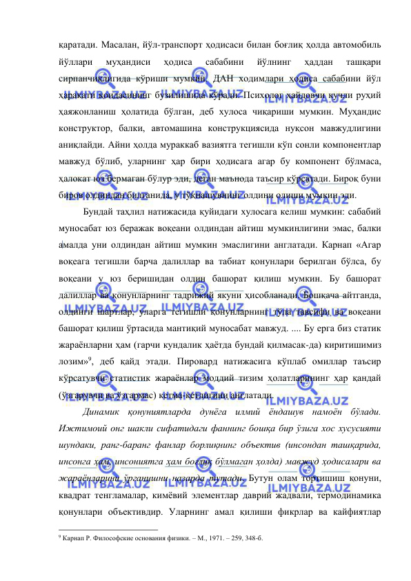  
 
қаратади. Масалан, йўл-транспорт ҳодисаси билан боғлиқ ҳолда автомобиль 
йўллари 
муҳандиси 
ҳодиса 
сабабини 
йўлнинг 
ҳаддан 
ташқари 
сирпанчиқлигида кўриши мумкин. ДАН ходимлари ҳодиса сабабини йўл 
ҳаракати қоидасининг бузилишида кўради. Психолог ҳайдовчи кучли руҳий 
ҳаяжонланиш ҳолатида бўлган, деб хулоса чиқариши мумкин. Муҳандис 
конструктор, балки, автомашина конструкциясида нуқсон мавжудлигини 
аниқлайди. Айни ҳолда мураккаб вазиятга тегишли кўп сонли компонентлар 
мавжуд бўлиб, уларнинг ҳар бири ҳодисага агар бу компонент бўлмаса, 
ҳалокат юз бермаган бўлур эди, деган маънода таъсир кўрсатади. Бироқ буни 
биров олдиндан билганида, у тўқнашувнинг олдини олиши мумкин эди.  
 
Бундай таҳлил натижасида қуйидаги хулосага келиш мумкин: сабабий 
муносабат юз беражак воқеани олдиндан айтиш мумкинлигини эмас, балки 
амалда уни олдиндан айтиш мумкин эмаслигини англатади. Карнап «Агар 
воқеага тегишли барча далиллар ва табиат қонунлари берилган бўлса, бу 
воқеани у юз беришидан олдин башорат қилиш мумкин. Бу башорат 
далиллар ва қонунларнинг тадрижий якуни ҳисобланади. Бошқача айтганда, 
олдинги шартлар, уларга тегишли қонунларнинг тўла тавсифи ва воқеани 
башорат қилиш ўртасида мантиқий муносабат мавжуд. .... Бу ерга биз статик 
жараёнларни ҳам (гарчи кундалик ҳаётда бундай қилмасак-да) киритишимиз 
лозим»9, деб қайд этади. Пировард натижасига кўплаб омиллар таъсир 
кўрсатувчи статистик жараёнлар моддий тизим ҳолатларининг ҳар қандай 
(ўзгарувчи ва ўзгармас) кетма-кетлигини англатади.  
 
Динамик қонуниятларда дунёга илмий ёндашув намоён бўлади. 
Ижтимоий онг шакли сифатидаги фаннинг бошқа бир ўзига хос хусусияти 
шундаки, ранг-баранг фанлар борлиқнинг объектив (инсондан ташқарида, 
инсонга ҳам, инсониятга ҳам боғлиқ бўлмаган ҳолда) мавжуд ҳодисалари ва 
жараёнларини ўрганишни назарда тутади. Бутун олам тортишиш қонуни, 
квадрат тенгламалар, кимёвий элементлар даврий жадвали, термодинамика 
қонунлари объективдир. Уларнинг амал қилиши фикрлар ва кайфиятлар 
                                                 
9 Карнап Р. Философские основания физики. – М., 1971. – 259, 348-б. 
