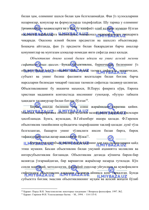  
 
билан ҳам, олимнинг шахси билан ҳам белгиланмайди. Фан ўз хулосаларини 
назариялар, қонунлар ва формулаларда таърифлайди. Шу тариқа у олимнинг 
ўрганилаётган ҳодисаларга ва у ёки бу кашфиёт олиб келиши мумкин бўлган 
ижтимоий оқибатларга индивидуал, эмоционал муносабатидан ташқарига 
чиқаради. Оқилона илмий билим предметли ва шахссиз объективдир. 
Бошқача айтганда, фан ўз предмети билан бажарадиган барча амаллар 
қонуниятлар ва мунтазам алоқалар номидан янги сифатда амал қилади.  
 
Объективлик доимо илмий билим идеали ва унинг асосий мезони 
сифатида амал қилган. Бунда объективлик, биринчидан, билимнинг ўз 
объекти билан мос келишини қайд этувчи таомил сифатида, иккинчидан, 
субъект ва унинг билиш фаолияти воситалари билан боғлиқ барча 
нарсаларни билимдан чиқариб ташлаш таомили сифатида тасаввур қилинган. 
Объективликнинг бу иккинчи маъноси, В.Порус фикрига кўра, Европа 
христиан маданияти контекстида инсоннинг гуноҳкор, «бузуқ» табиати 
ҳақидаги тасаввурлар билан боғлиқ бўлган10.  
 
Бироқ амалда билимни уни олиш жараёнидан ажратиш қийин. 
Масалан, микрофизика объектлари кузатиш вазиятининг таркибий қисмлари 
ҳисобланади. Бунга, жумладан, В.Гейзенберг ишора қилади. Ф.Гиренок 
объективлик тамойилини қуйидагича таърифлашни таклиф қилади: дунё тўла 
белгиланган, башарти унинг тўлиқлиги инсон билан бирга, бироқ 
тафаккурдан қатъи назар шаклланган бўлса11.  
 
Бугунги кунда объективлик тушунчасининг ҳар хил талқинларини қайд 
этиш мумкин. Баъзан объективлик билан умумий аҳамиятга моликлик ва 
интерсубъективлик боғланади. Объективлик деганда кўпинча бирон-бир 
вазиятда ўзгармайдиган, бир вариантли жараёнлар назарда тутилади. Кўп 
сонли мантиқий, методологик, фалсафий омиллар уйғунлиги ва мувофиқлиги 
сифатидаги объективлик ҳақидаги тасаввур айниқса кенг тарқалган. Бунда 
субъектга боғлиқ эмаслик объективликнинг муҳим ва асосий жиҳати бўлиб 
                                                 
10 Қаранг: Порус В.Н. Эпистемология: некоторые тенденции // Вопросы философии. 1997. №2. 
11 Қаранг: Гиренок Ф.И. Ускользающее бытие. – М., 1994. – 114-115-б. 
