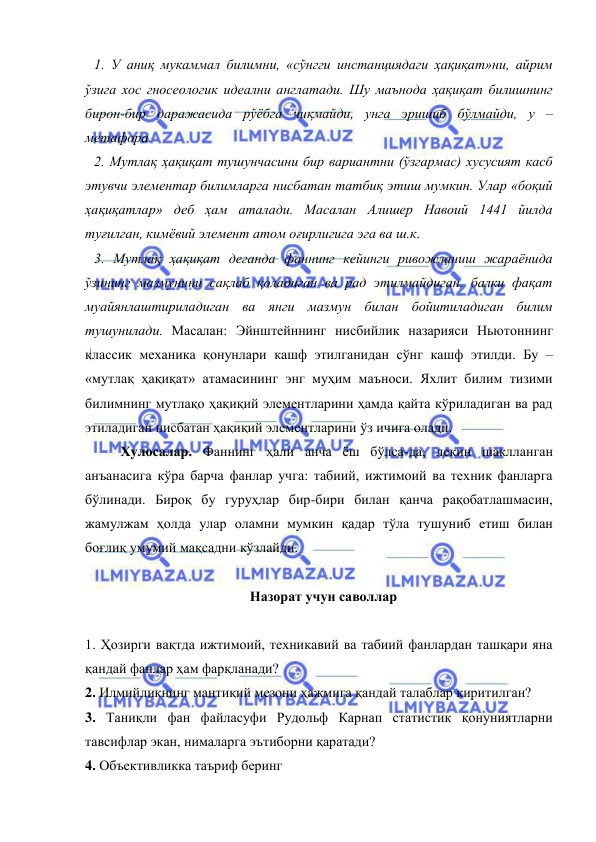  
 
1. У аниқ мукаммал билимни, «сўнгги инстанциядаги ҳақиқат»ни, айрим 
ўзига хос гносеологик идеални англатади. Шу маънода ҳақиқат билишнинг 
бирон-бир даражасида рўёбга чиқмайди, унга эришиб бўлмайди, у – 
метафора.  
2. Мутлақ ҳақиқат тушунчасини бир вариантни (ўзгармас) хусусият касб 
этувчи элементар билимларга нисбатан татбиқ этиш мумкин. Улар «боқий 
ҳақиқатлар» деб ҳам аталади. Масалан Алишер Навоий 1441 йилда 
туғилган, кимёвий элемент атом оғирлигига эга ва ш.к. 
3. Мутлақ ҳақиқат деганда фаннинг кейинги ривожланиш жараёнида 
ўзининг мазмунини сақлаб қоладиган ва рад этилмайдиган, балки фақат 
муайянлаштириладиган ва янги мазмун билан бойитиладиган билим 
тушунилади. Масалан: Эйнштейннинг нисбийлик назарияси Ньютоннинг 
классик механика қонунлари кашф этилганидан сўнг кашф этилди. Бу – 
«мутлақ ҳақиқат» атамасининг энг муҳим маъноси. Яхлит билим тизими 
билимнинг мутлақо ҳақиқий элементларини ҳамда қайта кўриладиган ва рад 
этиладиган нисбатан ҳақиқий элементларини ўз ичига олади.  
 
Хулосалар. Фаннинг ҳали анча ёш бўлса-да, лекин шаклланган 
анъанасига кўра барча фанлар учга: табиий, ижтимоий ва техник фанларга 
бўлинади. Бироқ бу гуруҳлар бир-бири билан қанча рақобатлашмасин, 
жамулжам ҳолда улар оламни мумкин қадар тўла тушуниб етиш билан 
боғлиқ умумий мақсадни кўзлайди.  
 
Назорат учун саволлар 
 
1. Ҳозирги вақтда ижтимоий, техникавий ва табиий фанлардан ташқари яна 
қандай фанлар ҳам фарқланади?  
2. Илмийликнинг мантиқий мезони ҳажмига қандай талаблар киритилган? 
3. Таниқли фан файласуфи Рудольф Карнап статистик қонуниятларни 
тавсифлар экан, нималарга эътиборни қаратади? 
4. Объективликка таъриф беринг  
