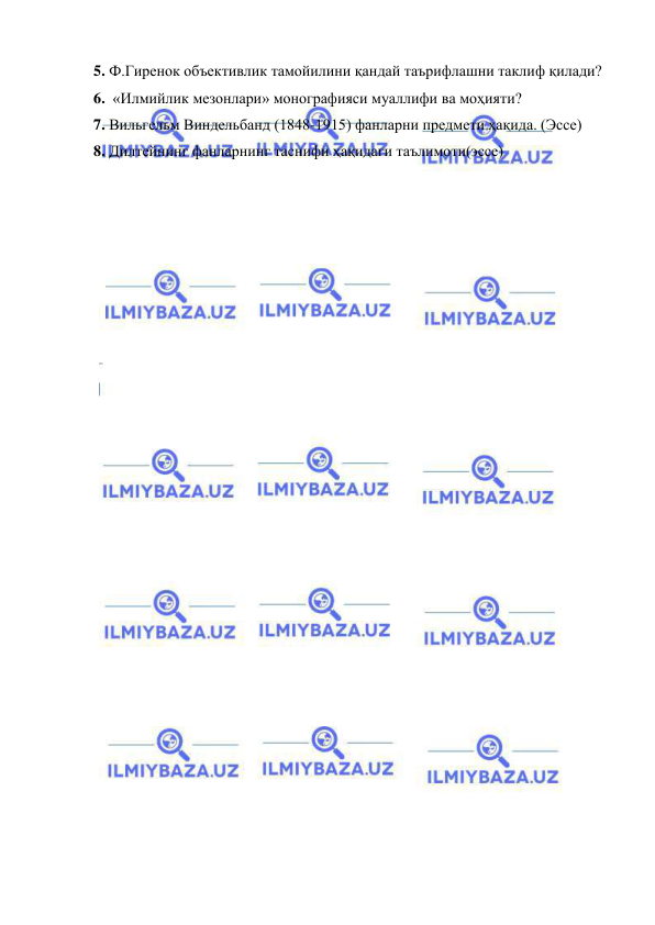  
 
5. Ф.Гиренок объективлик тамойилини қандай таърифлашни таклиф қилади? 
6.  «Илмийлик мезонлари» монографияси муаллифи ва моҳияти? 
7. Вильгельм Виндельбанд (1848-1915) фанларни предмети ҳақида. (Эссе) 
8. Дилтейнинг фанларнинг таснифи ҳақидаги таълимоти(эссе) 
 
 
 
 
 
 
 
