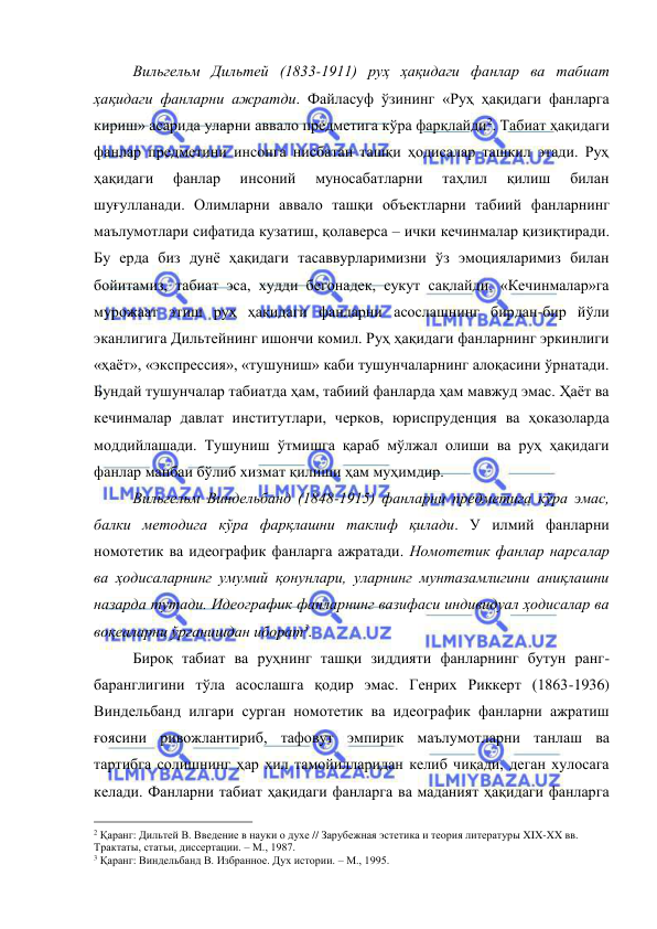  
 
 
Вильгельм Дильтей (1833-1911) руҳ ҳақидаги фанлар ва табиат 
ҳақидаги фанларни ажратди. Файласуф ўзининг «Руҳ ҳақидаги фанларга 
кириш» асарида уларни аввало предметига кўра фарқлайди2. Табиат ҳақидаги 
фанлар предметини инсонга нисбатан ташқи ҳодисалар ташкил этади. Руҳ 
ҳақидаги 
фанлар 
инсоний 
муносабатларни 
таҳлил 
қилиш 
билан 
шуғулланади. Олимларни аввало ташқи объектларни табиий фанларнинг 
маълумотлари сифатида кузатиш, қолаверса – ички кечинмалар қизиқтиради. 
Бу ерда биз дунё ҳақидаги тасаввурларимизни ўз эмоцияларимиз билан 
бойитамиз, табиат эса, худди бегонадек, сукут сақлайди. «Кечинмалар»га 
мурожаат этиш руҳ ҳақидаги фанларни асослашнинг бирдан-бир йўли 
эканлигига Дильтейнинг ишончи комил. Руҳ ҳақидаги фанларнинг эркинлиги 
«ҳаёт», «экспрессия», «тушуниш» каби тушунчаларнинг алоқасини ўрнатади. 
Бундай тушунчалар табиатда ҳам, табиий фанларда ҳам мавжуд эмас. Ҳаёт ва 
кечинмалар давлат институтлари, черков, юриспруденция ва ҳоказоларда 
моддийлашади. Тушуниш ўтмишга қараб мўлжал олиши ва руҳ ҳақидаги 
фанлар манбаи бўлиб хизмат қилиши ҳам муҳимдир.  
 
Вильгельм Виндельбанд (1848-1915) фанларни предметига кўра эмас, 
балки методига кўра фарқлашни таклиф қилади. У илмий фанларни 
номотетик ва идеографик фанларга ажратади. Номотетик фанлар нарсалар 
ва ҳодисаларнинг умумий қонунлари, уларнинг мунтазамлигини аниқлашни 
назарда тутади. Идеографик фанларнинг вазифаси индивидуал ҳодисалар ва 
воқеаларни ўрганишдан иборат3.  
 
Бироқ табиат ва руҳнинг ташқи зиддияти фанларнинг бутун ранг-
баранглигини тўла асослашга қодир эмас. Генрих Риккерт (1863-1936) 
Виндельбанд илгари сурган номотетик ва идеографик фанларни ажратиш 
ғоясини ривожлантириб, тафовут эмпирик маълумотларни танлаш ва 
тартибга солишнинг ҳар хил тамойилларидан келиб чиқади, деган хулосага 
келади. Фанларни табиат ҳақидаги фанларга ва маданият ҳақидаги фанларга 
                                                 
2 Қаранг: Дильтей В. Введение в науки о духе // Зарубежная эстетика и теория литературы XIX-XX вв. 
Трактаты, статьи, диссертации. – М., 1987. 
3 Қаранг: Виндельбанд В. Избранное. Дух истории. – М., 1995. 
