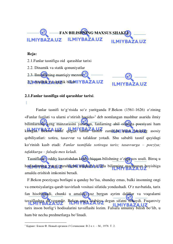  
 
 
 
FAN BILISHNING MAXSUS SHAKLI 
 
 
Reja: 
2.1.Fanlar tasnifiga oid  qarashlar tarixi 
2.2. Dinamik va statik qonuniyatlar 
2.3. Ilmiylikning mantiqiy mezoni  
2.3. Analitik va sintetik bilim 
 
2.1.Fanlar tasnifiga oid qarashlar tarixi. 
 
 
 Fanlar tasnifi to‘g‘risida so‘z yuritganda F.Bekon (1561-1626) o‘zining 
«Fanlar fazilati va ularni o‘stirish haqida»1 deb nomlangan mashhur asarida ilmiy 
bilimlarning keng manzarasini yaratgan, fanlarning ahil oilasiga poeziyani ham 
kiritgan. Bekon taklif qilgan fanlar tasnifi zamirida inson jonining asosiy 
qobiliyatlari: xotira, tasavvur va tafakkur yotadi. Shu sababli tasnif quyidagi 
ko‘rinish kasb etadi: Fanlar tasnifida xotiraga tarix; tasavvurga – poeziya; 
tafakkurga – falsafa mos keladi.  
Tasniflash - oddiy kuzatishdan kelib chiqqan bilishning o‘ziga xos usuli. Biroq u 
hodisalarning yangi guruhlarini aniqlash yo‘lida bilimning mazmunan boyishiga 
amalda erishish imkonini beradi.  
F.Bekon poeziyaga borliqni u qanday bo‘lsa, shunday emas, balki insonning ongi 
va emotsiyalariga qarab tasvirlash vositasi sifatida yondashadi. O‘z navbatida, tarix 
fan hisoblanadi, chunki u amalda yuz bergan ayrim dalillar va voqealarni 
tavsiflashga da’vogardir. Bekon unga «tabiiy» degan sifatni tirkaydi. Fuqaroviy 
tarix inson borlig‘i hodisalarini tavsiflashi lozim. Falsafa umumiy bilish bo‘lib, u 
ham bir necha predmetlarga bo‘linadi.  
                                                 
1 Қаранг: Бэкон Ф. Новый органон // Сочинения: В 2-х т. – М., 1978. Т. 2.  
