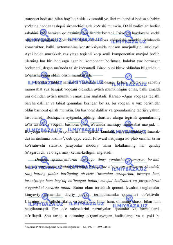  
 
transport hodisasi bilan bog‘liq holda avtomobil yo‘llari muhandisi hodisa sababini 
yo‘lning haddan tashqari sirpanchiqligida ko‘rishi mumkin. DAN xodimlari hodisa 
sababini yo‘l harakati qoidasining buzilishida ko‘radi. Psixolog haydovchi kuchli 
ruhiy hayajonlanish holatida bo‘lgan, deb xulosa chiqarishi mumkin. Muhandis 
konstruktor, balki, avtomashina konstruksiyasida nuqson mavjudligini aniqlaydi. 
Ayni holda murakkab vaziyatga tegishli ko‘p sonli komponentlar mavjud bo‘lib, 
ularning har biri hodisaga agar bu komponent bo‘lmasa, halokat yuz bermagan 
bo‘lur edi, degan ma’noda ta’sir ko‘rsatadi. Biroq buni birov oldindan bilganida, u 
to‘qnashuvning oldini olishi mumkin edi.  
 
Bunday tahlil natijasida quyidagi xulosaga kelish mumkin: sababiy 
munosabat yuz berajak voqeani oldindan aytish mumkinligini emas, balki amalda 
uni oldindan aytish mumkin emasligini anglatadi. Karnap «Agar voqeaga tegishli 
barcha dalillar va tabiat qonunlari berilgan bo‘lsa, bu voqeani u yuz berishidan 
oldin bashorat qilish mumkin. Bu bashorat dalillar va qonunlarning tadrijiy yakuni 
hisoblanadi. Boshqacha aytganda, oldingi shartlar, ularga tegishli qonunlarning 
to‘la tavsifi va voqeani bashorat qilish o‘rtasida mantiqiy munosabat mavjud. .... 
Bu yerga biz statik jarayonlarni ham (garchi kundalik hayotda bunday qilmasak-
da) kiritishimiz lozim»9, deb qayd etadi. Pirovard natijasiga ko‘plab omillar ta’sir 
ko‘rsatuvchi statistik jarayonlar moddiy tizim holatlarining har qanday 
(o‘zgaruvchi va o‘zgarmas) ketma-ketligini anglatadi.  
 
Dinamik qonuniyatlarda dunyoga ilmiy yondashuv namoyon bo‘ladi. 
Ijtimoiy ong shakli sifatidagi fanning boshqa bir o‘ziga xos xususiyati shundaki, 
rang-barang fanlar borliqning ob’ektiv (insondan tashqarida, insonga ham, 
insoniyatga ham bog‘liq bo‘lmagan holda) mavjud hodisalari va jarayonlarini 
o‘rganishni nazarda tutadi. Butun olam tortishish qonuni, kvadrat tenglamalar, 
kimyoviy elementlar davriy jadvali, termodinamika qonunlari ob’ektivdir. 
Ularning amal qilishi fikrlar va kayfiyatlar bilan ham, olimning shaxsi bilan ham 
belgilanmaydi. Fan o‘z xulosalarini nazariyalar, qonunlar va formulalarda 
ta’riflaydi. Shu tariqa u olimning o‘rganilayotgan hodisalarga va u yoki bu 
                                                 
9 Карнап Р. Философские основания физики. – М., 1971. – 259, 348-б. 
