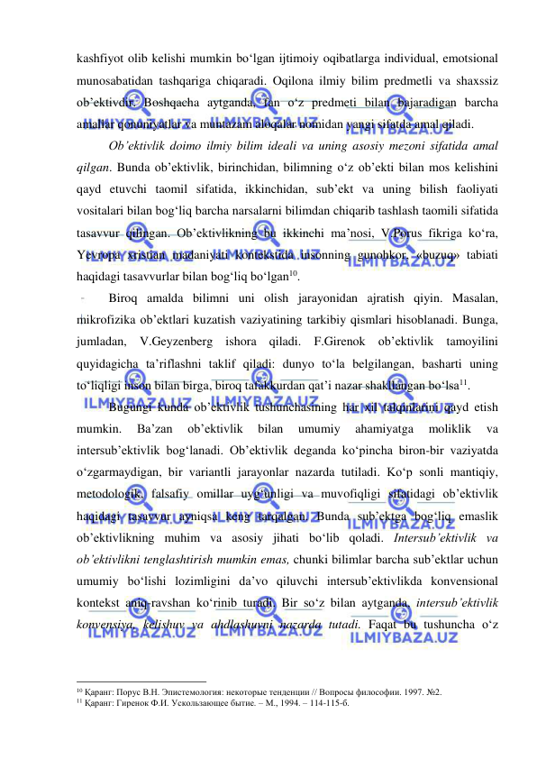  
 
kashfiyot olib kelishi mumkin bo‘lgan ijtimoiy oqibatlarga individual, emotsional 
munosabatidan tashqariga chiqaradi. Oqilona ilmiy bilim predmetli va shaxssiz 
ob’ektivdir. Boshqacha aytganda, fan o‘z predmeti bilan bajaradigan barcha 
amallar qonuniyatlar va muntazam aloqalar nomidan yangi sifatda amal qiladi.  
 
Ob’ektivlik doimo ilmiy bilim ideali va uning asosiy mezoni sifatida amal 
qilgan. Bunda ob’ektivlik, birinchidan, bilimning o‘z ob’ekti bilan mos kelishini 
qayd etuvchi taomil sifatida, ikkinchidan, sub’ekt va uning bilish faoliyati 
vositalari bilan bog‘liq barcha narsalarni bilimdan chiqarib tashlash taomili sifatida 
tasavvur qilingan. Ob’ektivlikning bu ikkinchi ma’nosi, V.Porus fikriga ko‘ra, 
Yevropa xristian madaniyati kontekstida insonning gunohkor, «buzuq» tabiati 
haqidagi tasavvurlar bilan bog‘liq bo‘lgan10.  
 
Biroq amalda bilimni uni olish jarayonidan ajratish qiyin. Masalan, 
mikrofizika ob’ektlari kuzatish vaziyatining tarkibiy qismlari hisoblanadi. Bunga, 
jumladan, V.Geyzenberg ishora qiladi. F.Girenok ob’ektivlik tamoyilini 
quyidagicha ta’riflashni taklif qiladi: dunyo to‘la belgilangan, basharti uning 
to‘liqligi inson bilan birga, biroq tafakkurdan qat’i nazar shakllangan bo‘lsa11.  
 
Bugungi kunda ob’ektivlik tushunchasining har xil talqinlarini qayd etish 
mumkin. 
Ba’zan 
ob’ektivlik 
bilan 
umumiy 
ahamiyatga 
moliklik 
va 
intersub’ektivlik bog‘lanadi. Ob’ektivlik deganda ko‘pincha biron-bir vaziyatda 
o‘zgarmaydigan, bir variantli jarayonlar nazarda tutiladi. Ko‘p sonli mantiqiy, 
metodologik, falsafiy omillar uyg‘unligi va muvofiqligi sifatidagi ob’ektivlik 
haqidagi tasavvur ayniqsa keng tarqalgan. Bunda sub’ektga bog‘liq emaslik 
ob’ektivlikning muhim va asosiy jihati bo‘lib qoladi. Intersub’ektivlik va 
ob’ektivlikni tenglashtirish mumkin emas, chunki bilimlar barcha sub’ektlar uchun 
umumiy bo‘lishi lozimligini da’vo qiluvchi intersub’ektivlikda konvensional 
kontekst aniq-ravshan ko‘rinib turadi. Bir so‘z bilan aytganda, intersub’ektivlik 
konvensiya, kelishuv va ahdlashuvni nazarda tutadi. Faqat bu tushuncha o‘z 
                                                 
10 Қаранг: Порус В.Н. Эпистемология: некоторые тенденции // Вопросы философии. 1997. №2. 
11 Қаранг: Гиренок Ф.И. Ускользающее бытие. – М., 1994. – 114-115-б. 
