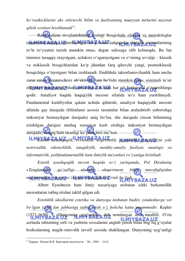  
 
ko‘rsatkichlarini aks ettiruvchi bilim va faoliyatning muayyan turlarini nazorat 
qilish vositasi hisoblanadi13.  
 
Ratsionalizm rivojlanishining hozirgi bosqichida olimlar va metodologlar 
tomonidan amalga oshirilayotgan ko‘p sonli tadqiqotlar ilmiylik mezonlarining 
to‘la ro‘yxatini tuzish mumkin emas, degan xulosaga olib kelmoqda. Bu fan 
tinimsiz taraqqiy etayotgani, uzluksiz o‘zgarayotgani va o‘zining avvalgi – klassik 
va noklassik bosqichlaridan ko‘p jihatdan farq qiluvchi yangi, postnoklassik 
bosqichiga o‘tayotgani bilan izohlanadi. Endilikda takrorlanuvchanlik ham uncha 
zarur emas, kuzatuvchisiz ob’ektivlik ham bo‘lishi mumkin emas, sistemali ta’sir 
effektlari munosabati bilan narsaning o‘zi ham har xil funksional o‘zgarishlarga 
qodir. Amaliyot haqida haqiqiylik mezoni sifatida so‘z ham yuritilmaydi. 
Fundamental kashfiyotlar qalam uchida qilinishi, amaliyot haqiqiydik mezoni 
sifatida qay darajada (bilimlarni asossiz taxminlar bilan aralashtirib yuborishga 
imkoniyat bermaydigan darajada) aniq bo‘lsa, shu darajada (inson bilimining 
erishilgan darajasi mutlaq xususiyat kasb etishiga imkoniyat bermaydigan 
darajada) noaniq ham ekanligi ko‘pdan beri ma’lum. 
  
Estetik uyushqoqlik, evristiklik, kogerentlik, pragmatik, progressizm yoki 
notriviallik, ishonchlilik, tanqidiylik, moddiy-amaliy faoliyat, mantiqiy va 
informativlik, polifundamentallik ham ilmiylik mezonlari ro‘yxatiga kiritiladi.  
  
Estetik uyushqoqlik mezon haqida so‘z yuritganda, Pol Dirakning 
«Tenglamalar 
go‘zalligi 
ularning 
eksperiment 
bilan 
muvofiqligidan 
muhimroqdir», degan so‘zlariga ishora qilish o‘rinli bo‘ladi.  
 
Albert Eynshteyn ham ilmiy nazariyaga nisbatan ichki barkamollik 
mezonlarini tatbiq etishni taklif qilgan edi.  
 
Estetiklik ideallarini estetika va dunyoga nisbatan badiiy yondashuvga yot 
bo‘lgan izchil fan jabhasiga tatbiq etish o‘z holicha katta muammodir. Kepler 
(1571-1630) – «Dunyoning uyg‘unligi» deb nomlangan asar muallifi. O‘rta 
asrlarda tabiatning sirli va yashirin xossalarini anglab yetish bilan bog‘liq g‘oyalar 
hodisalarning magik-simvolik tavsifi asosida shakllangan. Dunyoning uyg‘unligi 
                                                 
13 Қаранг: Ильин В.В. Критерии научности. – М., 1989. – 34-б. 
