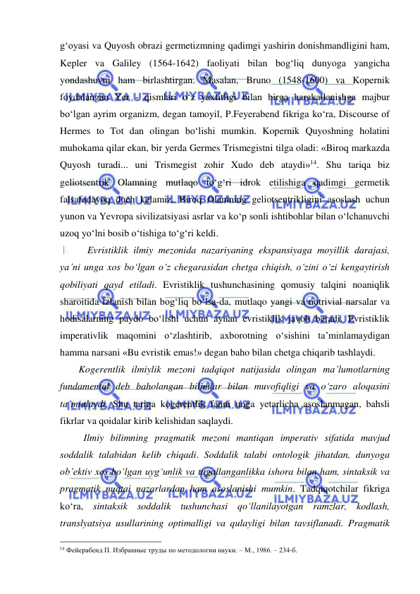  
 
g‘oyasi va Quyosh obrazi germetizmning qadimgi yashirin donishmandligini ham, 
Kepler va Galiley (1564-1642) faoliyati bilan bog‘liq dunyoga yangicha 
yondashuvni ham birlashtirgan. Masalan, Bruno (1548-1600) va Kopernik 
foydalangan Yer - qismlari o‘z yaxlitligi bilan birga harakatlanishga majbur 
bo‘lgan ayrim organizm, degan tamoyil, P.Feyerabend fikriga ko‘ra, Discourse of 
Hermes to Tot dan olingan bo‘lishi mumkin. Kopernik Quyoshning holatini 
muhokama qilar ekan, bir yerda Germes Trismegistni tilga oladi: «Biroq markazda 
Quyosh turadi... uni Trismegist zohir Xudo deb ataydi»14. Shu tariqa biz 
geliotsentrik Olamning mutlaqo to‘g‘ri idrok etilishiga qadimgi germetik 
falsafadayoq duch kelamiz. Biroq Olamning geliotsentrikligini asoslash uchun 
yunon va Yevropa sivilizatsiyasi asrlar va ko‘p sonli ishtibohlar bilan o‘lchanuvchi 
uzoq yo‘lni bosib o‘tishiga to‘g‘ri keldi. 
 
 Evristiklik ilmiy mezonida nazariyaning ekspansiyaga moyillik darajasi, 
ya’ni unga xos bo‘lgan o‘z chegarasidan chetga chiqish, o‘zini o‘zi kengaytirish 
qobiliyati qayd etiladi. Evristiklik tushunchasining qomusiy talqini noaniqlik 
sharoitida izlanish bilan bog‘liq bo‘lsa-da, mutlaqo yangi va notrivial narsalar va 
hodisalarning paydo bo‘lishi uchun aynan evristiklik javob beradi. Evristiklik 
imperativlik maqomini o‘zlashtirib, axborotning o‘sishini ta’minlamaydigan 
hamma narsani «Bu evristik emas!» degan baho bilan chetga chiqarib tashlaydi.  
     Kogerentlik ilmiylik mezoni tadqiqot natijasida olingan ma’lumotlarning 
fundamental deb baholangan bilimlar bilan muvofiqligi va o‘zaro aloqasini 
ta’minlaydi. Shu tariqa kogerentlik fanni unga yetarlicha asoslanmagan, bahsli 
fikrlar va qoidalar kirib kelishidan saqlaydi.   
       Ilmiy bilimning pragmatik mezoni mantiqan imperativ sifatida mavjud 
soddalik talabidan kelib chiqadi. Soddalik talabi ontologik jihatdan, dunyoga 
ob’ektiv xos bo‘lgan uyg‘unlik va tugallanganlikka ishora bilan ham, sintaksik va 
pragmatik nuqtai nazarlardan ham asoslanishi mumkin. Tadqiqotchilar fikriga 
ko‘ra, sintaksik soddalik tushunchasi qo‘llanilayotgan ramzlar, kodlash, 
translyatsiya usullarining optimalligi va qulayligi bilan tavsiflanadi. Pragmatik 
                                                 
14 Фейерабенд П. Избранные труды по методологии науки. – М., 1986. – 234-б. 
