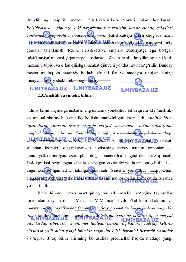  
 
ilmiylikning empirik mezoni falsifikatsiyalash taomili bilan bog‘lanadi. 
Falsifikatsiya – gipoteza yoki nazariyaning soxtaligini klassik mantiq qoidalari 
yordamida aniqlovchi metodologik tamoyil. Falsifikatsiya qilish chog‘ida tizim 
qaysi shartlarda falsifikatsiyalanadi deb hisoblash mumkinligini ko‘rsatuvchi ilmiy 
qoidalar ta’riflanishi lozim. Falsifikatsiya empirik xususiyatga ega bo‘lgan 
falsifikatsiyalanuvchi gipotezaga asoslanadi. Shu sababli ilmiylikning uzil-kesil 
mezonini topish va e’lon qilishga harakat qiluvchi yondashuv noto‘g‘ridir. Bunday 
mezon mutlaq va notarixiy bo‘ladi, chunki fan va amaliyot rivojlanishining 
muayyan tarixiy shakli bilan bog‘lanmaydi.  
 
 
2.3.Analitik va sintetik bilim.  
 
Ilmiy bilim majmuiga nisbatan eng umumiy yondashuv bilim ajratuvchi (analitik) 
va umumlashtiruvchi (sintetik) bo‘lishi mumkinligini ko‘rsatadi. Analitik bilim 
tafsilotlarni, xususan, asosiy negizda mavjud mazmunning butun salohiyatini 
aniqlash imkonini beradi. Sintetik bilim nafaqat umumlashtirish, balki mutlaqo 
yangi mazmunning yaratilishiga olib keladi. Analitik yondashuvning mohiyati 
shundan iboratki, o‘rganilayotgan hodisaning asosiy muhim tomonlari va 
qonuniyatlari berilgan, asos qilib olingan materialda mavjud deb faraz qilinadi. 
Tadqiqot ishi belgilangan sohada, qo‘yilgan vazifa doirasida amalga oshiriladi va 
unga xos bo‘lgan ichki tahlilga qaratiladi. Sintetik yondashuv tadqiqotchini 
aloqalarni ob’ektdan tashqarida, sirtdagi tizimli munosabatlar kontekstida izlashga 
yo‘naltiradi.  
 
Ilmiy bilimni tuzish mantiqining bir xil emasligi ko‘pgina faylasuflar 
tomonidan qayd etilgan. Masalan, M.Mamardashvili «Tafakkur shakllari va 
mazmuni» monografiyasida fanning mantiqiy apparatida bilish faoliyatining ikki 
tipini farqlash lozimligini qayd etadi. Bilish faoliyatining birinchi tipga mavjud 
bilimlardan isbotlash va ehtimol tutilgan barcha oqibatlarni tadrijiy keltirib 
chiqarish yo‘li bilan yangi bilimlar majmuini olish imkonini beruvchi vositalar 
kiritilgan. Biroq bilim olishning bu usulida predmetlar haqida mutlaqo yangi 
