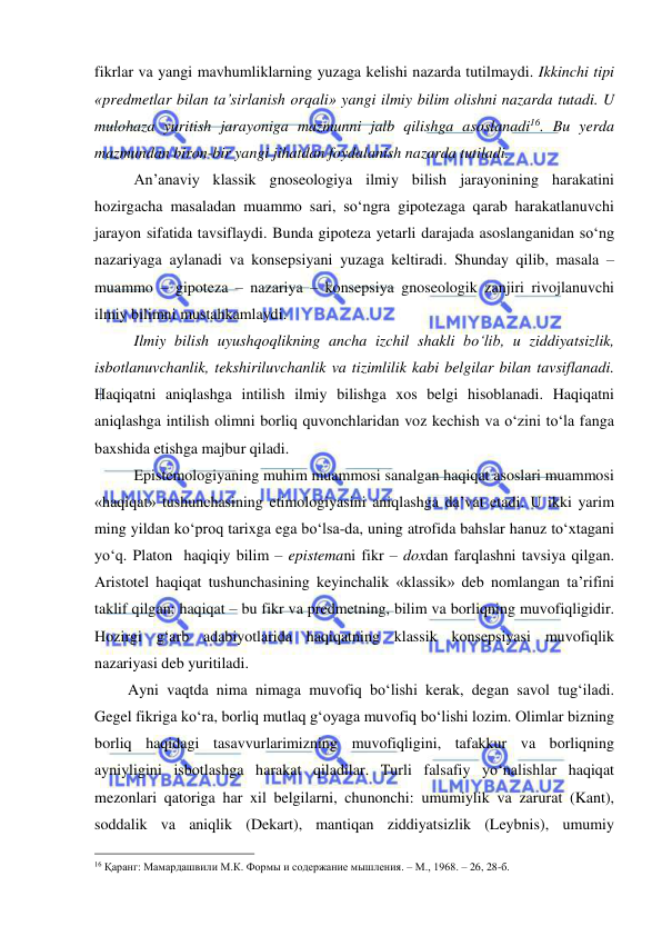  
 
fikrlar va yangi mavhumliklarning yuzaga kelishi nazarda tutilmaydi. Ikkinchi tipi 
«predmetlar bilan ta’sirlanish orqali» yangi ilmiy bilim olishni nazarda tutadi. U 
mulohaza yuritish jarayoniga mazmunni jalb qilishga asoslanadi16. Bu yerda 
mazmundan biron-bir yangi jihatdan foydalanish nazarda tutiladi.  
 
An’anaviy klassik gnoseologiya ilmiy bilish jarayonining harakatini 
hozirgacha masaladan muammo sari, so‘ngra gipotezaga qarab harakatlanuvchi 
jarayon sifatida tavsiflaydi. Bunda gipoteza yetarli darajada asoslanganidan so‘ng 
nazariyaga aylanadi va konsepsiyani yuzaga keltiradi. Shunday qilib, masala – 
muammo – gipoteza – nazariya – konsepsiya gnoseologik zanjiri rivojlanuvchi 
ilmiy bilimni mustahkamlaydi.  
 
Ilmiy bilish uyushqoqlikning ancha izchil shakli bo‘lib, u ziddiyatsizlik, 
isbotlanuvchanlik, tekshiriluvchanlik va tizimlilik kabi belgilar bilan tavsiflanadi. 
Haqiqatni aniqlashga intilish ilmiy bilishga xos belgi hisoblanadi. Haqiqatni 
aniqlashga intilish olimni borliq quvonchlaridan voz kechish va o‘zini to‘la fanga 
baxshida etishga majbur qiladi.   
 
Epistemologiyaning muhim muammosi sanalgan haqiqat asoslari muammosi 
«haqiqat» tushunchasining etimologiyasini aniqlashga da’vat etadi. U ikki yarim 
ming yildan ko‘proq tarixga ega bo‘lsa-da, uning atrofida bahslar hanuz to‘xtagani 
yo‘q. Platon  haqiqiy bilim – epistemani fikr – doxdan farqlashni tavsiya qilgan. 
Aristotel haqiqat tushunchasining keyinchalik «klassik» deb nomlangan ta’rifini 
taklif qilgan: haqiqat – bu fikr va predmetning, bilim va borliqning muvofiqligidir. 
Hozirgi g‘arb adabiyotlarida haqiqatning klassik konsepsiyasi muvofiqlik 
nazariyasi deb yuritiladi.  
      Ayni vaqtda nima nimaga muvofiq bo‘lishi kerak, degan savol tug‘iladi. 
Gegel fikriga ko‘ra, borliq mutlaq g‘oyaga muvofiq bo‘lishi lozim. Olimlar bizning 
borliq haqidagi tasavvurlarimizning muvofiqligini, tafakkur va borliqning 
ayniyligini isbotlashga harakat qiladilar. Turli falsafiy yo‘nalishlar haqiqat 
mezonlari qatoriga har xil belgilarni, chunonchi: umumiylik va zarurat (Kant), 
soddalik va aniqlik (Dekart), mantiqan ziddiyatsizlik (Leybnis), umumiy 
                                                 
16 Қаранг: Мамардашвили М.К. Формы и содержание мышления. – М., 1968. – 26, 28-б. 
