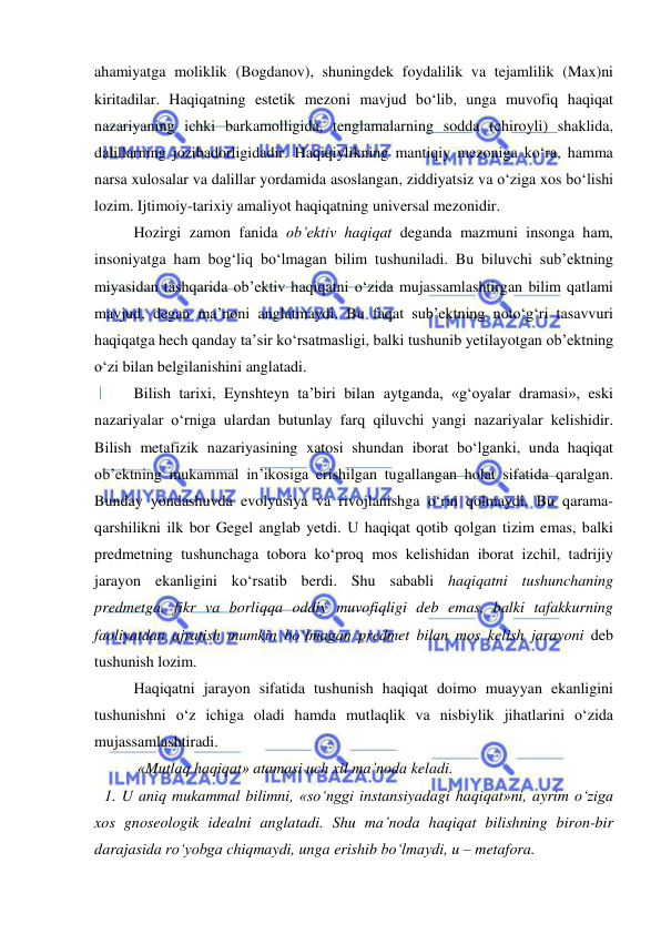  
 
ahamiyatga moliklik (Bogdanov), shuningdek foydalilik va tejamlilik (Max)ni 
kiritadilar. Haqiqatning estetik mezoni mavjud bo‘lib, unga muvofiq haqiqat 
nazariyaning ichki barkamolligida, tenglamalarning sodda (chiroyli) shaklida, 
dalillarning jozibadorligidadir. Haqiqiylikning mantiqiy mezoniga ko‘ra, hamma 
narsa xulosalar va dalillar yordamida asoslangan, ziddiyatsiz va o‘ziga xos bo‘lishi 
lozim. Ijtimoiy-tarixiy amaliyot haqiqatning universal mezonidir.  
 
Hozirgi zamon fanida ob’ektiv haqiqat deganda mazmuni insonga ham, 
insoniyatga ham bog‘liq bo‘lmagan bilim tushuniladi. Bu biluvchi sub’ektning 
miyasidan tashqarida ob’ektiv haqiqatni o‘zida mujassamlashtirgan bilim qatlami 
mavjud, degan ma’noni anglatmaydi. Bu faqat sub’ektning noto‘g‘ri tasavvuri 
haqiqatga hech qanday ta’sir ko‘rsatmasligi, balki tushunib yetilayotgan ob’ektning 
o‘zi bilan belgilanishini anglatadi. 
 
Bilish tarixi, Eynshteyn ta’biri bilan aytganda, «g‘oyalar dramasi», eski 
nazariyalar o‘rniga ulardan butunlay farq qiluvchi yangi nazariyalar kelishidir. 
Bilish metafizik nazariyasining xatosi shundan iborat bo‘lganki, unda haqiqat 
ob’ektning mukammal in’ikosiga erishilgan tugallangan holat sifatida qaralgan. 
Bunday yondashuvda evolyusiya va rivojlanishga o‘rin qolmaydi. Bu qarama-
qarshilikni ilk bor Gegel anglab yetdi. U haqiqat qotib qolgan tizim emas, balki 
predmetning tushunchaga tobora ko‘proq mos kelishidan iborat izchil, tadrijiy 
jarayon ekanligini ko‘rsatib berdi. Shu sababli haqiqatni tushunchaning 
predmetga, fikr va borliqqa oddiy muvofiqligi deb emas, balki tafakkurning 
faoliyatdan ajratish mumkin bo‘lmagan predmet bilan mos kelish jarayoni deb 
tushunish lozim.  
 
Haqiqatni jarayon sifatida tushunish haqiqat doimo muayyan ekanligini 
tushunishni o‘z ichiga oladi hamda mutlaqlik va nisbiylik jihatlarini o‘zida 
mujassamlashtiradi. 
 
 «Mutlaq haqiqat» atamasi uch xil ma’noda keladi.  
1. U aniq mukammal bilimni, «so‘nggi instansiyadagi haqiqat»ni, ayrim o‘ziga 
xos gnoseologik idealni anglatadi. Shu ma’noda haqiqat bilishning biron-bir 
darajasida ro‘yobga chiqmaydi, unga erishib bo‘lmaydi, u – metafora.  
