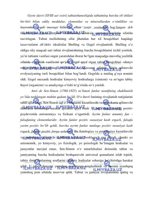  
 
      Gyote davri (XVIII asr oxiri) tabiatshunosligida tabiatning barcha ob’ektlari 
bir-biri bilan oddiy moddalar, elementlar va minerallardan o‘simliklar va 
hayvonlar orqali insonga keluvchi ulkan zanjir vositasida bog‘langan deb 
hisoblangan. Gyote dunyoni shakllarning uzluksiz «metamorfozalari» sifatida 
tasvirlagan. Tabiat tuzilishining sifat jihatidan har xil bosqichlari haqidagi 
tasavvurlarni ob’ektiv idealistlar Shelling va Gegel rivojlantirdi. Shelling o‘z 
oldiga oliy maqsad sari tabiat rivojlanishining barcha bosqichlarini izchil yoritish, 
ya’ni tabiatni vazifasi ongni yaratishdan iborat bo‘lgan maqsadga muvofiq yaxlitlik 
sifatida o‘rganish vazifasini qo‘ydi. Gegel qayd etgan tabiat bosqichlari «dunyo 
ruhi» ijobiy faoliyatining rivojlanishi va tajassumi sifatida talqin qilinuvchi 
evolyusiyaning turli bosqichlari bilan bog‘landi. Gegelda u mutlaq g‘oya nomini 
oldi. Gegel mexanik hodisalar kimyoviy hodisalarga (ximizm) va so‘ngra tabiiy 
hayot (organizm) va amaliyotga o‘tishi to‘g‘risida so‘z yuritdi.  
  
   Anri de Sen-Simon (1760-1825) ta’limoti fanlar tasnifining shakllanish 
yo‘lida tashlangan muhim qadam bo‘ldi. O‘z davri fanining rivojlanish natijalarini 
tahlil qilar ekan, Sen-Simon aql o‘z fikrlarini kuzatiluvchi va muhokama qilinuvchi 
dalillarda asoslashga harakat qilishini qayd etadi. U (aql) empirizmning pozitiv 
poydevorida astronomiya va fizikani o‘zgartirdi. Ayrim fanlar umumiy fan – 
falsafaning elementlaridir. Ayrim fanlar pozitiv xususiyat kasb etgach, falsafa 
yarim pozitiv bo‘lib qoldi, barcha ayrim fanlar mutlaqo pozitiv xususiyat kasb 
etgach, falsafa pozitiv fanga aylanadi. Bu fiziologiya va psixologiya kuzatiluvchi 
va muhokama qilinuvchi dalillarga asoslana boshlagach yuz beradi, chunki yo 
astronomik, yo kimyoviy, yo fiziologik, yo psixologik bo‘lmagan hodisalar va 
jarayonlar mavjud emas. Sen-Simon o‘z naturfalsafasi doirasida tabiat va 
jamiyatning barcha hodisalarini boshqaruvchi universal qonunlarni izlab topish, 
tabiiy ilmiy fanlarning usullarini ijtimoiy hodisalar sohasiga ko‘chirishga harakat 
qildi. U tabiiy dunyoni yumshoq materiyaga tenglashtirdi va insonni uyushqoq 
yumshoq jism sifatida tasavvur qildi. Tabiat va jamiyat rivojlanishini qattiq va 
