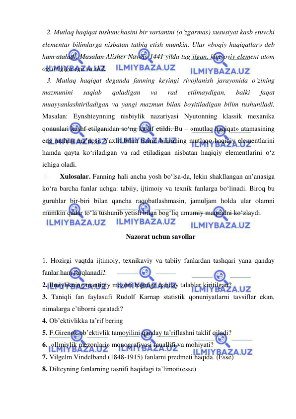  
 
2. Mutlaq haqiqat tushunchasini bir variantni (o‘zgarmas) xususiyat kasb etuvchi 
elementar bilimlarga nisbatan tatbiq etish mumkin. Ular «boqiy haqiqatlar» deb 
ham ataladi. Masalan Alisher Navoiy 1441 yilda tug‘ilgan, kimyoviy element atom 
og‘irligiga ega va sh.k. 
3. Mutlaq haqiqat deganda fanning keyingi rivojlanish jarayonida o‘zining 
mazmunini 
saqlab 
qoladigan 
va 
rad 
etilmaydigan, 
balki 
faqat 
muayyanlashtiriladigan va yangi mazmun bilan boyitiladigan bilim tushuniladi. 
Masalan: Eynshteynning nisbiylik nazariyasi Nyutonning klassik mexanika 
qonunlari kashf etilganidan so‘ng kashf etildi. Bu – «mutlaq haqiqat» atamasining 
eng muhim ma’nosi. Yaxlit bilim tizimi bilimning mutlaqo haqiqiy elementlarini 
hamda qayta ko‘riladigan va rad etiladigan nisbatan haqiqiy elementlarini o‘z 
ichiga oladi.  
 
Xulosalar. Fanning hali ancha yosh bo‘lsa-da, lekin shakllangan an’anasiga 
ko‘ra barcha fanlar uchga: tabiiy, ijtimoiy va texnik fanlarga bo‘linadi. Biroq bu 
guruhlar bir-biri bilan qancha raqobatlashmasin, jamuljam holda ular olamni 
mumkin qadar to‘la tushunib yetish bilan bog‘liq umumiy maqsadni ko‘zlaydi.  
 
Nazorat uchun savollar 
 
1. Hozirgi vaqtda ijtimoiy, texnikaviy va tabiiy fanlardan tashqari yana qanday 
fanlar ham farqlanadi?  
2. Ilmiylikning mantiqiy mezoni hajmiga qanday talablar kiritilgan? 
3. Taniqli fan faylasufi Rudolf Karnap statistik qonuniyatlarni tavsiflar ekan, 
nimalarga e’tiborni qaratadi? 
4. Ob’ektivlikka ta’rif bering  
5. F.Girenok ob’ektivlik tamoyilini qanday ta’riflashni taklif qiladi? 
6.  «Ilmiylik mezonlari» monografiyasi muallifi va mohiyati? 
7. Vilgelm Vindelband (1848-1915) fanlarni predmeti haqida. (Esse) 
8. Dilteyning fanlarning tasnifi haqidagi ta’limoti(esse) 
 
