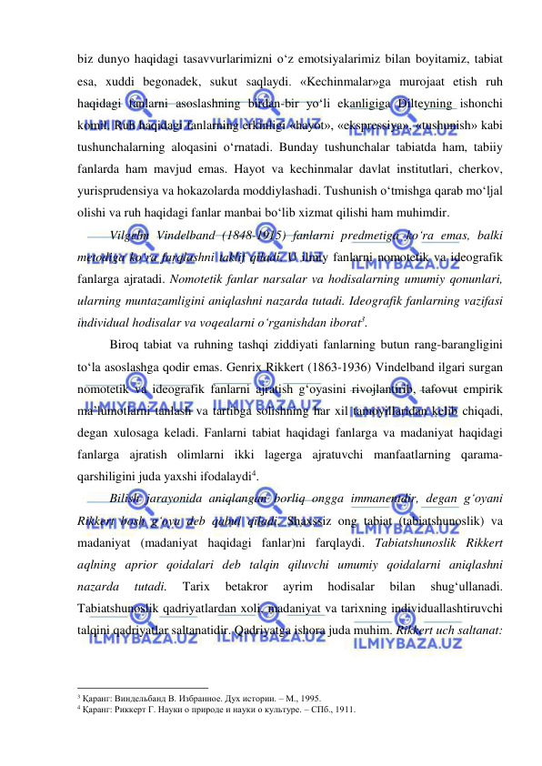  
 
biz dunyo haqidagi tasavvurlarimizni o‘z emotsiyalarimiz bilan boyitamiz, tabiat 
esa, xuddi begonadek, sukut saqlaydi. «Kechinmalar»ga murojaat etish ruh 
haqidagi fanlarni asoslashning birdan-bir yo‘li ekanligiga Dilteyning ishonchi 
komil. Ruh haqidagi fanlarning erkinligi «hayot», «ekspressiya», «tushunish» kabi 
tushunchalarning aloqasini o‘rnatadi. Bunday tushunchalar tabiatda ham, tabiiy 
fanlarda ham mavjud emas. Hayot va kechinmalar davlat institutlari, cherkov, 
yurisprudensiya va hokazolarda moddiylashadi. Tushunish o‘tmishga qarab mo‘ljal 
olishi va ruh haqidagi fanlar manbai bo‘lib xizmat qilishi ham muhimdir.  
 
Vilgelm Vindelband (1848-1915) fanlarni predmetiga ko‘ra emas, balki 
metodiga ko‘ra farqlashni taklif qiladi. U ilmiy fanlarni nomotetik va ideografik 
fanlarga ajratadi. Nomotetik fanlar narsalar va hodisalarning umumiy qonunlari, 
ularning muntazamligini aniqlashni nazarda tutadi. Ideografik fanlarning vazifasi 
individual hodisalar va voqealarni o‘rganishdan iborat3.  
 
Biroq tabiat va ruhning tashqi ziddiyati fanlarning butun rang-barangligini 
to‘la asoslashga qodir emas. Genrix Rikkert (1863-1936) Vindelband ilgari surgan 
nomotetik va ideografik fanlarni ajratish g‘oyasini rivojlantirib, tafovut empirik 
ma’lumotlarni tanlash va tartibga solishning har xil tamoyillaridan kelib chiqadi, 
degan xulosaga keladi. Fanlarni tabiat haqidagi fanlarga va madaniyat haqidagi 
fanlarga ajratish olimlarni ikki lagerga ajratuvchi manfaatlarning qarama-
qarshiligini juda yaxshi ifodalaydi4.  
 
Bilish jarayonida aniqlangan borliq ongga immanentdir, degan g‘oyani 
Rikkert bosh g‘oya deb qabul qiladi. Shaxssiz ong tabiat (tabiatshunoslik) va 
madaniyat (madaniyat haqidagi fanlar)ni farqlaydi. Tabiatshunoslik Rikkert 
aqlning aprior qoidalari deb talqin qiluvchi umumiy qoidalarni aniqlashni 
nazarda 
tutadi. 
Tarix 
betakror 
ayrim 
hodisalar 
bilan 
shug‘ullanadi. 
Tabiatshunoslik qadriyatlardan xoli, madaniyat va tarixning individuallashtiruvchi 
talqini qadriyatlar saltanatidir. Qadriyatga ishora juda muhim. Rikkert uch saltanat: 
                                                 
3 Қаранг: Виндельбанд В. Избранное. Дух истории. – М., 1995. 
4 Қаранг: Риккерт Г. Науки о природе и науки о культуре. – СПб., 1911. 
