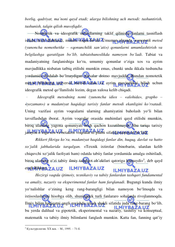  
 
borliq, qadriyat, ma’noni qayd etadi; ularga bilishning uch metodi: tushuntirish, 
tushunish, talqin qilish muvofiqdir.  
       Nomotetik va ideografik metodlarning taklif qilinishi fanlarni tasniflash 
ishida, hech shubhasiz, muhim voqea bo‘ldi. Umuman olganda, nomotetik metod 
(yunoncha nomothetike – «qonunchilik san’ati») qonunlarni umumlashtirish va 
belgilashga qaratilgan bo‘lib, tabiatshunoslikda namoyon bo‘ladi. Tabiat va 
madaniyatning farqlanishiga ko‘ra, umumiy qonunlar o‘ziga xos va ayrim 
mavjudlikka nisbatan tatbiq etilishi mumkin emas, chunki unda ikkala tushuncha 
yordamida ifodalab bo‘lmaydigan narsalar doimo mavjuddir. Bundan nomotetik 
metod bilishning universal metodi emas va ayrim mavjudlikni bilish uchun 
ideografik metod qo‘llanilishi lozim, degan xulosa kelib chiqadi.  
 
  Ideografik metodning nomi (yunoncha idios – «alohida», grapho – 
«yozaman») u madaniyat haqidagi tarixiy fanlar metodi ekanligini ko‘rsatadi. 
Uning vazifasi ayrim voqealarni ularning ahamiyatini baholash yo‘li bilan 
tavsiflashdan iborat. Ayrim voqealar orasida muhimlari qayd etilishi mumkin, 
biroq ularning yagona qonuniyati hech qachon kuzatilmaydi. Shu tariqa tarixiy 
jarayon o‘ziga xos va betakror voqealar to‘plami sifatida namoyon bo‘ladi.   
  
Rikkert fikriga ko‘ra, madaniyat haqidagi fanlar din, huquq, davlat va hatto 
xo‘jalik jabhalarida tarqalgan. «Texnik ixtirolar (binobarin, ulardan kelib 
chiquvchi xo‘jalik faoliyati ham) odatda tabiiy fanlar yordamida amalga oshiriladi, 
biroq ularning o‘zi tabiiy ilmiy tadqiqot ob’ektlari qatoriga kirmaydi»5, deb qayd 
etadi Rikkert.  
     Hozirgi vaqtda ijtimoiy, texnikaviy va tabiiy fanlardan tashqari fundamental 
va amaliy, nazariy va eksperimental fanlar ham farqlanadi. Bugungi kunda ilmiy 
yo‘nalishlar o‘zining keng rang-barangligi bilan namoyon bo‘lmoqda va 
ixtisoslashuvni hisobga olib, shuningdek turli fanlararo sohalarda rivojlanmoqda. 
Ilmiy bilim haqiqatni ongli ravishda izlash shakli sifatida juda rang-barang bo‘lib, 
bu yerda dalilual va gipotetik, eksperimental va nazariy, tasnifiy va konseptual, 
matematik va tabiiy ilmiy bilimlarni farqlash mumkin. Katta fan, fanning qat’iy 
                                                 
5 Культурология. ХХ век. – М., 1995. – 71-б. 
