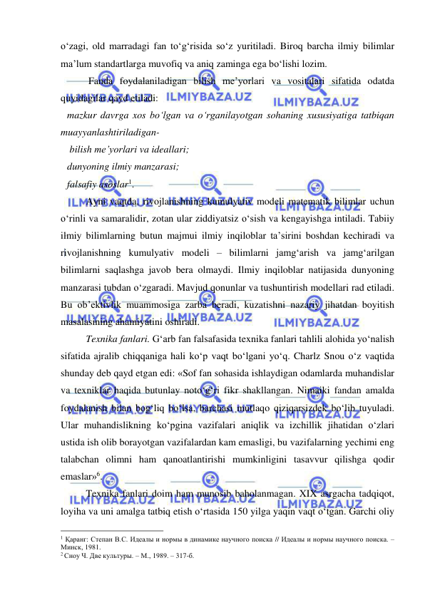  
 
o‘zagi, old marradagi fan to‘g‘risida so‘z yuritiladi. Biroq barcha ilmiy bilimlar 
ma’lum standartlarga muvofiq va aniq zaminga ega bo‘lishi lozim. 
   
 Fanda foydalaniladigan bilish me’yorlari va vositalari sifatida odatda 
quyidagilar qayd etiladi: 
mazkur davrga xos bo‘lgan va o‘rganilayotgan sohaning xususiyatiga tatbiqan 
muayyanlashtiriladigan- 
 bilish me’yorlari va ideallari; 
dunyoning ilmiy manzarasi; 
falsafiy asoslar1. 
 
Ayni vaqtda, rivojlanishning kumulyativ modeli matematik bilimlar uchun 
o‘rinli va samaralidir, zotan ular ziddiyatsiz o‘sish va kengayishga intiladi. Tabiiy 
ilmiy bilimlarning butun majmui ilmiy inqiloblar ta’sirini boshdan kechiradi va 
rivojlanishning kumulyativ modeli – bilimlarni jamg‘arish va jamg‘arilgan 
bilimlarni saqlashga javob bera olmaydi. Ilmiy inqiloblar natijasida dunyoning 
manzarasi tubdan o‘zgaradi. Mavjud qonunlar va tushuntirish modellari rad etiladi. 
Bu ob’ektivlik muammosiga zarba beradi, kuzatishni nazariy jihatdan boyitish 
masalasining ahamiyatini oshiradi.  
 
Texnika fanlari. G‘arb fan falsafasida texnika fanlari tahlili alohida yo‘nalish 
sifatida ajralib chiqqaniga hali ko‘p vaqt bo‘lgani yo‘q. Charlz Snou o‘z vaqtida 
shunday deb qayd etgan edi: «Sof fan sohasida ishlaydigan odamlarda muhandislar 
va texniklar haqida butunlay noto‘g‘ri fikr shakllangan. Nimaiki fandan amalda 
foydalanish bilan bog‘liq bo‘lsa, barchasi mutlaqo qiziqarsizdek bo‘lib tuyuladi. 
Ular muhandislikning ko‘pgina vazifalari aniqlik va izchillik jihatidan o‘zlari 
ustida ish olib borayotgan vazifalardan kam emasligi, bu vazifalarning yechimi eng 
talabchan olimni ham qanoatlantirishi mumkinligini tasavvur qilishga qodir 
emaslar»6.   
 
Texnika fanlari doim ham munosib baholanmagan. XIX asrgacha tadqiqot, 
loyiha va uni amalga tatbiq etish o‘rtasida 150 yilga yaqin vaqt o‘tgan. Garchi oliy 
                                                 
1 Қаранг: Степан В.С. Идеалы и нормы в динамике научного поиска // Идеалы и нормы научного поиска. – 
Минск, 1981. 
2 Сноу Ч. Две культуры. – М., 1989. – 317-б. 
