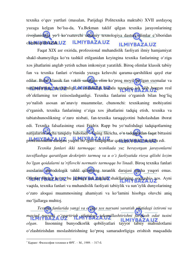  
 
texnika o‘quv yurtlari (masalan, Parijdagi Politexnika maktabi) XVII asrdayoq 
yuzaga kelgan bo‘lsa-da, Ya.Bekman taklif qilgan texnika jarayonlarining 
rivojlanishiga yo‘l ko‘rsatuvchi umumiy texnologiya dasturi olimlar e’tiboridan 
chetda qolib keldi.  
 
Faqat XIX asr oxirida, professional muhandislik faoliyati ilmiy hamjamiyat 
shakl-shamoyiliga ko‘ra tashkil etilganidan keyingina texnika fanlarining o‘ziga 
xos jihatlarini anglab yetish uchun imkoniyat yaratildi. Biroq olimlar klassik tabiiy 
fan va texnika fanlari o‘rtasida yuzaga keluvchi qarama-qarshilikni qayd etar 
edilar. Bular klassik fan vakili sanalgan olim ko‘proq moyil bo‘lgan sxemalar va 
tuzilmalarning mavhumligi va analitikligi hamda texnolog ish olib borgan real 
ob’ektlarning tor ixtisoslashganligi. Texnika fanlarini o‘rganish bilan bog‘liq 
yo‘nalish asosan an’anaviy muammolar, chunonchi: texnikaning mohiyatini 
o‘rganish, texnika fanlarining o‘ziga xos jihatlarini tadqiq etish, texnika va 
tabiatshunoslikning o‘zaro nisbati, fan-texnika taraqqiyotini baholashdan iborat 
edi. Texnika falsafasining otasi Fridrix Rapp bu yo‘nalishdagi tadqiqotlarning 
natijalarini ancha tanqidiy baholadi7. Uning fikricha, o‘n tadqiqotdan faqat bittasini 
professionallik darajasi yuqori bo‘lgan tadqiqotlar qatoriga kiritish mumkin edi.  
 
Texnika fanlari ikki tarmoqqa: texnikada yuz berayotgan jarayonlarni 
tavsiflashga qaratilgan deskriptiv tarmoq va u o‘z faoliyatida rioya qilishi lozim 
bo‘lgan qoidalarni ta’riflovchi normativ tarmoqqa bo‘linadi. Biroq texnika fanlari 
asoslarini metodologik tahlil qilishning teranlik darajasi uncha yuqori emas. 
Olimlar fikriga ko‘ra, bu jabhaga uni anglash shakllarining «oqsashi» xos. Ayni 
vaqtda, texnika fanlari va muhandislik faoliyati tabiiylik va sun’iylik dunyolarining 
o‘zaro aloqasi muammosining ahamiyati va ko‘lamini hisobga oluvchi aniq 
mo‘ljallarga muhtoj.  
 
Texnika fanlarida yangi va o‘ziga xos narsani yaratish sifatidagi ixtironi va 
mavjud narsani o‘zgartirish sifatidagi takomillashtirishni farqlash odat tusini 
olgan.  Insonning bunyodkorlik qobiliyatlari tayyor tabiiy mahsulotlarni 
o‘zlashtirishdan moslashtirishning ko‘proq samaradorligiga erishish maqsadida 
                                                 
7 Қаранг: Философия техники в ФРГ. – М., 1989. – 317-б. 
