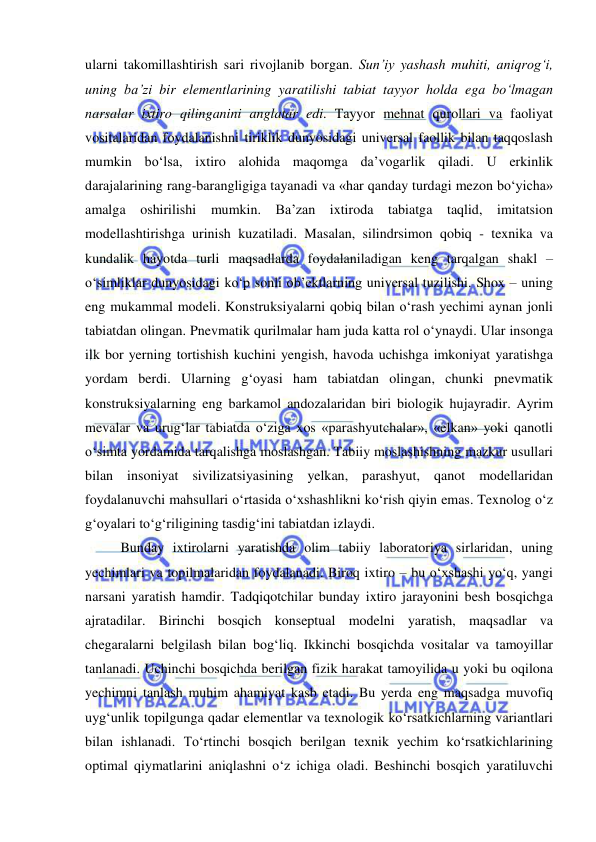  
 
ularni takomillashtirish sari rivojlanib borgan. Sun’iy yashash muhiti, aniqrog‘i, 
uning ba’zi bir elementlarining yaratilishi tabiat tayyor holda ega bo‘lmagan 
narsalar ixtiro qilinganini anglatar edi. Tayyor mehnat qurollari va faoliyat 
vositalaridan foydalanishni tiriklik dunyosidagi universal faollik bilan taqqoslash 
mumkin bo‘lsa, ixtiro alohida maqomga da’vogarlik qiladi. U erkinlik 
darajalarining rang-barangligiga tayanadi va «har qanday turdagi mezon bo‘yicha» 
amalga oshirilishi 
mumkin. Ba’zan ixtiroda tabiatga taqlid, imitatsion 
modellashtirishga urinish kuzatiladi. Masalan, silindrsimon qobiq - texnika va 
kundalik hayotda turli maqsadlarda foydalaniladigan keng tarqalgan shakl – 
o‘simliklar dunyosidagi ko‘p sonli ob’ektlarning universal tuzilishi. Shox – uning 
eng mukammal modeli. Konstruksiyalarni qobiq bilan o‘rash yechimi aynan jonli 
tabiatdan olingan. Pnevmatik qurilmalar ham juda katta rol o‘ynaydi. Ular insonga 
ilk bor yerning tortishish kuchini yengish, havoda uchishga imkoniyat yaratishga 
yordam berdi. Ularning g‘oyasi ham tabiatdan olingan, chunki pnevmatik 
konstruksiyalarning eng barkamol andozalaridan biri biologik hujayradir. Ayrim 
mevalar va urug‘lar tabiatda o‘ziga xos «parashyutchalar», «elkan» yoki qanotli 
o‘simta yordamida tarqalishga moslashgan. Tabiiy moslashishning mazkur usullari 
bilan insoniyat sivilizatsiyasining yelkan, parashyut, qanot modellaridan 
foydalanuvchi mahsullari o‘rtasida o‘xshashlikni ko‘rish qiyin emas. Texnolog o‘z 
g‘oyalari to‘g‘riligining tasdig‘ini tabiatdan izlaydi.  
 
Bunday ixtirolarni yaratishda olim tabiiy laboratoriya sirlaridan, uning 
yechimlari va topilmalaridan foydalanadi. Biroq ixtiro – bu o‘xshashi yo‘q, yangi 
narsani yaratish hamdir. Tadqiqotchilar bunday ixtiro jarayonini besh bosqichga 
ajratadilar. Birinchi bosqich konseptual modelni yaratish, maqsadlar va 
chegaralarni belgilash bilan bog‘liq. Ikkinchi bosqichda vositalar va tamoyillar 
tanlanadi. Uchinchi bosqichda berilgan fizik harakat tamoyilida u yoki bu oqilona 
yechimni tanlash muhim ahamiyat kasb etadi. Bu yerda eng maqsadga muvofiq 
uyg‘unlik topilgunga qadar elementlar va texnologik ko‘rsatkichlarning variantlari 
bilan ishlanadi. To‘rtinchi bosqich berilgan texnik yechim ko‘rsatkichlarining 
optimal qiymatlarini aniqlashni o‘z ichiga oladi. Beshinchi bosqich yaratiluvchi 
