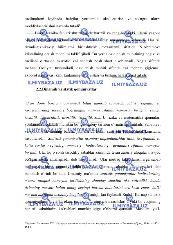  
 
tuzilmalarni loyihada belgilar yordamida aks ettirish va so‘ngra ularni 
moddiylashtirishni nazarda tutadi8.  
 
Biroq texnika fanlari shu darajada har xil va rang-barangki, ularni yagona 
oilaga birlashtirish uchun asoslarni izlash jiddiy muammoga aylanadi. Har xil 
tizimli-texnikaviy bilimlarni birlashtirish mexanizmi sifatida N.Abramova 
kristallning o‘sish modelini taklif qiladi. Bu yerda oziqlanish muhitining negizi va 
tuzilishi o‘rtasida muvofiqlikni saqlash bosh shart hisoblanadi. Negiz sifatida 
mehnat faoliyati tushuniladi, oziqlanish muhiti sifatida esa mehnat gigienasi, 
axborot nazariyasi kabi fanlarning tamoyillari va tushunchalari amal qiladi.  
 
  
 2.2.Dinamik va statik qonuniyatlar.  
 
Fan doim borliqni qonuniyat bilan qamrab olinuvchi tabiiy voqealar va 
jarayonlarning sababiy bog‘langan majmui sifatida namoyon bo‘lgan. Fanga 
izchillik, ishonchlilik, asoslilik, isbotlilik xos. U fizika va matematika qonunlari 
yordamida ifodalash mumkin bo‘lgan tabiiy tartibni o‘rnatishga intiladi. Sababiyat 
va qonuniylik fanning barcha jabhalarida hukm suruvchi fundamental konstanta 
hisoblanadi.   Statistik qonuniyatlar taxminiy taqsimlanishlar tilida ta’riflanadi va 
katta sonlar negizidagi ommaviy  hodisalarning  qonunlari sifatida namoyon 
bo‘ladi. Ular ko‘p sonli tasodifiy sabablar zaminida teran zaruriy aloqalar mavjud 
bo‘lgan joyda amal qiladi, deb hisoblanadi. Ular mutlaq takrorlanishlarga sabab 
bo‘lmaydi, biroq umumiy holda ularni o‘zgarmas sabablar qonuniyatlari deb 
baholash o‘rinli bo‘ladi. Umumiy ma’noda statistik qonuniyatlar hodisalarning 
o‘zaro aloqasi namoyon bo‘lishining shunday shaklini aks ettiradiki, bunda 
tizimning mazkur holati uning keyingi barcha holatlarini uzil-kesil emas, balki 
ma’lum darajada taxminiy belgilaydi. Taniqli fan faylasufi Rudolf Karnap statistik 
qonuniyatlarni tavsiflar ekan, turli sohalarning mutaxassislari u yoki bu voqeaning 
har xil sabablarini ko‘rishlari mumkinligiga e’tiborni qaratadi. Masalan, yo‘l-
                                                 
8 Қаранг: Лешкевич Т.Г. Неопределенность в мире и мир неопределенности. – Ростов-на-Дону, 1994. – 142-
154-б. 
