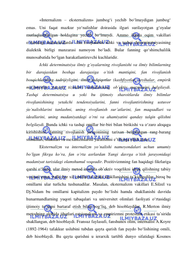  
 
«Internalizm – eksternalizm» jumbog‘i yechib bo‘lmaydigan jumbog‘ 
emas. Uni faqat mazkur yo‘nalishlar doirasida ilgari surilayotgan g‘oyalar 
mutlaqlashtirilgan holdagina yechib bo‘lmaydi. Ammo ikkala oqim vakillari 
o‘rtasidagi munozaralarda  fan rivojlanishi ichki va tashqi determinatsiyasining 
dialektik birligi manzarasi namoyon bo‘ladi. Bular fanning qo‘shimchalilik 
munosabatida bo‘lgan harakatlantiruvchi kuchlaridir.  
Ichki determinatsiya ilmiy g‘oyalarning rivojlanishi va ilmiy bilimlarning 
bir 
darajasidan 
boshqa 
darajasiga 
o‘tish 
mantiqini, 
fan 
rivojlanish 
bosqichlarining tadrijiyligini, ilmiy tadqiqotlar (kashfiyotlar, loyihalar, empirik 
ma’lumotlar, nazariy tizimlar) natijalarining ob’ektiv mazmunini belgilaydi. 
Tashqi determinatsiya u yoki bu ijtimoiy sharoitlarda ilmiy bilimlar 
rivojlanishining yetakchi tendensiyalarini, fanni rivojlantirishning ustuvor 
yo‘nalishlarini tanlashni, uning rivojlanish sur’atlarini, fan maqsadlari va 
ideallarini, uning madaniyatdagi o‘rni va ahamiyatini qanday talqin qilishni 
belgilaydi. Bunda ichki va tashqi omillar bir-biri bilan birikishi va o‘zaro aloqaga 
kirishishini, fanning rivojlanish jarayonining tarixan belgilangan rang-barang 
stimullari, shakllari va mexanizmlarini yaratishini e’tiborga olish zarur.  
Eksternalizm va internalizm yo‘nalishi namoyondalari uchun umumiy 
bo‘lgan fikrga ko‘ra, fan o‘rta asrlardan Yangi davrga o‘tish jarayonidagi 
madaniyat tarixidagi olamshumul voqeadir. Pozitivizmning fan haqidagi fikrlariga 
qarshi o‘laroq, ular ilmiy metod insonda ob’ektiv voqelikni idrok qilishning tabiiy 
vositasi emas, balki har xil omillar ta’sirida shakllanishini ta’kidlaydilar, biroq bu 
omillarni ular turlicha tushunadilar. Masalan, eksternalizm vakillari E.Silzel va 
Dj.Nidam bu omillarni kapitalizm paydo bo‘lishi hamda shakllanishi davrida 
hunarmandlarning yuqori tabaqalari va universitet olimlari faoliyati o‘rtasidagi 
ijtimoiy to‘siqni bartaraf etish bilan bog‘liq, deb hisoblaydilar. R.Merton ilmiy 
metodning alohida jihatlari ratsionalizm va empirizmni protestant etikasi ta’sirida 
shakllangan, deb hisoblaydi. Fransuz faylasufi, fanshunos olim, internalist A.Koyre 
(1892-1964) tafakkur uslubini tubdan qayta qurish fan paydo bo‘lishining omili, 
deb hisoblaydi. Bu qayta qurishni u ierarxik tartibli dunyo sifatidagi Kosmos 
