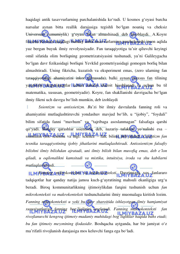  
 
haqidagi antik tasavvurlarning parchalanishida ko‘radi. U kosmos g‘oyasi barcha 
narsalar aynan bitta reallik darajasiga tegishli bo‘lgan noaniq va cheksiz 
Universum (umumiylik) g‘oyasi bilan almashinadi deb hisoblaydi. A.Koyre 
fikricha Kosmos haqidagi bunday antik tasavvurlarning parchalanishi inson aqlida 
yuz bergan buyuk ilmiy revolyusiyadir. Fan taraqqiyotiga ta’sir qiluvchi keyingi 
omil sifatida olim borliqning geometrizatsiyasini tushunadi, ya’ni Galileygacha 
bo‘lgan davr fizikasidagi borliqni Yevklid geometriyasidagi gomogen borliq bilan 
almashtiradi. Uning fikricha, kuzatish va eksperiment emas, (zero ularning fan 
taraqqiyotidagi ahamiyatini inkor qilmasada), balki aynan maxsus fan tilining 
yaratilishi eksperimentlar uchun zaruriy sharoit hisoblanadi (u uchun bu til 
matematika, xususan, geometriyadir). Koyre, fan shakllanishi davrigacha bo‘lgan 
ilmiy fikrni uch davrga bo‘lish mumkin, deb izohlaydi 
Ssientizm va antissietizm. Ba’zi bir ilmiy davralarda fanning roli va 
ahamiyatini mutlaqlashtiruvchi yondashuv mavjud bo‘lib, u “ijobiy”, “foydali” 
bilim sifatida fanni “mavhum” va “tajribaga asoslanmagan” falsafaga qarshi 
qo‘yadi. Bunday qarashlar ssientistik deb, nazariy tafakkur yo‘nalishi esa – 
ssientizm (lot. scientia va ingl. science – fan, bilim) deb ataladi. Csientizm fan 
texnika taraqqiyotining ijobiy jihatlarini mutlaqlashtiradi. Antissientizm falsafiy 
bilishni ilmiy bilishdan ajratadi, uni ilmiy bilish bilan muvofiq emas, deb e’lon 
qiladi, u oqilonalikni kamsitadi va mistika, intuitsiya, iroda va shu kabilarni 
mutlaqlashtiradi.  
Fanning mikrokonteksti va makrokonteksti. Davrimizga xos fanlararo 
tadqiqotlar har qanday natija jamoa kuch-g‘ayratining mahsuli ekanligiga urg‘u 
beradi. Biroq kommunitarlikning ijtimoiylikdan farqini tushunish uchun fan 
mikrokonteksti va makrokonteksti tushunchalarini ilmiy muomalaga kiritish lozim. 
Fanning mikrokonteksti u yoki bu davr sharoitida ishlayotgan ilmiy hamjamiyat 
xususiyatlariga fanning bog‘liqligini anglatadi. Fanning makrokonteksti  fan 
rivojlanuvchi kengroq ijtimoiy-madaniy muhitdagi bog‘liqliklar haqida bahs etadi; 
bu fan ijtimoiy mezonining ifodasidir. Boshqacha aytganda, har bir jamiyat o‘z 
ma’rifatli rivojlanish darajasiga mos keluvchi fanga ega bo‘ladi.  
