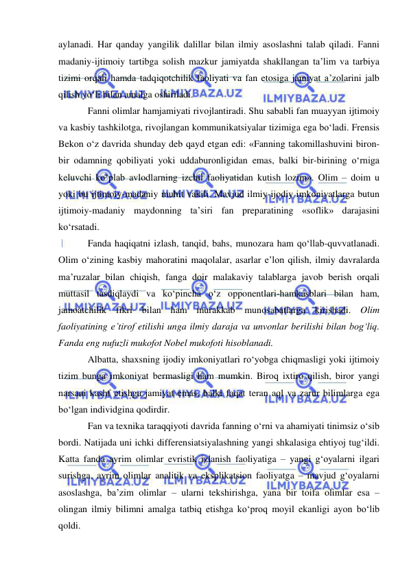  
 
aylanadi. Har qanday yangilik dalillar bilan ilmiy asoslashni talab qiladi. Fanni 
madaniy-ijtimoiy tartibga solish mazkur jamiyatda shakllangan ta’lim va tarbiya 
tizimi orqali hamda tadqiqotchilik faoliyati va fan etosiga jamiyat a’zolarini jalb 
qilish yo‘li bilan amalga oshiriladi.  
Fanni olimlar hamjamiyati rivojlantiradi. Shu sababli fan muayyan ijtimoiy 
va kasbiy tashkilotga, rivojlangan kommunikatsiyalar tizimiga ega bo‘ladi. Frensis 
Bekon o‘z davrida shunday deb qayd etgan edi: «Fanning takomillashuvini biron-
bir odamning qobiliyati yoki uddaburonligidan emas, balki bir-birining o‘rniga 
keluvchi ko‘plab avlodlarning izchil faoliyatidan kutish lozim». Olim – doim u 
yoki bu ijtimoiy-madaniy muhit vakili. Mavjud ilmiy-ijodiy imkoniyatlarga butun 
ijtimoiy-madaniy maydonning ta’siri fan preparatining «soflik» darajasini 
ko‘rsatadi.  
Fanda haqiqatni izlash, tanqid, bahs, munozara ham qo‘llab-quvvatlanadi. 
Olim o‘zining kasbiy mahoratini maqolalar, asarlar e’lon qilish, ilmiy davralarda 
ma’ruzalar bilan chiqish, fanga doir malakaviy talablarga javob berish orqali 
muttasil tasdiqlaydi va ko‘pincha o‘z opponentlari-hamkasblari bilan ham, 
jamoatchilik fikri bilan ham murakkab munosabatlarga kirishadi. Olim 
faoliyatining e’tirof etilishi unga ilmiy daraja va unvonlar berilishi bilan bog‘liq. 
Fanda eng nufuzli mukofot Nobel mukofoti hisoblanadi.  
Albatta, shaxsning ijodiy imkoniyatlari ro‘yobga chiqmasligi yoki ijtimoiy 
tizim bunga imkoniyat bermasligi ham mumkin. Biroq ixtiro qilish, biror yangi 
narsani kashf etishga jamiyat emas, balki faqat teran aql va zarur bilimlarga ega 
bo‘lgan individgina qodirdir.  
Fan va texnika taraqqiyoti davrida fanning o‘rni va ahamiyati tinimsiz o‘sib 
bordi. Natijada uni ichki differensiatsiyalashning yangi shkalasiga ehtiyoj tug‘ildi. 
Katta fanda ayrim olimlar evristik izlanish faoliyatiga – yangi g‘oyalarni ilgari 
surishga, ayrim olimlar analitik va eksplikatsion faoliyatga – mavjud g‘oyalarni 
asoslashga, ba’zim olimlar – ularni tekshirishga, yana bir toifa olimlar esa – 
olingan ilmiy bilimni amalga tatbiq etishga ko‘proq moyil ekanligi ayon bo‘lib 
qoldi.  
