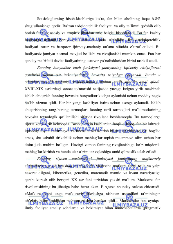  
 
Sotsiologlarning hisob-kitoblariga ko‘ra, fan bilan aholining faqat 6-8% 
shug‘ullanishga qodir. Ba’zan tadqiqotchilik faoliyati va oliy ta’limni qo‘shib olib 
borish fanning asosiy va empirik jihatdan aniq belgisi hisoblanadi. Bu fan kasbiy 
faoliyatga aylanib borayotgan sharoitda juda o‘rinlidir. Ilmiy-tadqiqotchilik 
faoliyati zarur va barqaror ijtimoiy-madaniy an’ana sifatida e’tirof etiladi. Bu 
faoliyatsiz jamiyat normal mavjud bo‘lishi va rivojlanishi mumkin emas. Fan har 
qanday ma’rifatli davlat faoliyatining ustuvor yo‘nalishlaridan birini tashkil etadi.  
Fanning bunyodkor kuch funksiyasi jamiyatning iqtisodiy ehtiyojlarini 
qondirish uchun o‘z imkoniyatlarini bevosita ro‘yobga chiqaradi. Bunda u 
odamlar xo‘jalik-madaniy rivojlanishining muhim omili sifatida amal qiladi. 
XVIII-XIX asrlardagi sanoat to‘ntarishi natijasida yuzaga kelgan yirik mashinali 
ishlab chiqarish fanning bevosita bunyodkor kuchga aylanishi uchun moddiy negiz 
bo‘lib xizmat qildi. Har bir yangi kashfiyot ixtiro uchun asosga aylanadi. Ishlab 
chiqarishning rang-barang tarmoqlari fanning turli tarmoqlari ma’lumotlarining 
bevosita texnologik qo‘llanilishi sifatida rivojlana boshlamoqda. Bu tarmoqlarga 
tijorat keng kirib kelmoqda. Boshqa erkin kasblardan farqli o‘laroq, fan bir lahzada 
iqtisodiy foyda keltirmaydi va bevosita naf ko‘rish bilan to‘g‘ridan-to‘g‘ri bog‘liq 
emas, shu sababli tirikchilik uchun mablag‘lar topish muammosi olim uchun har 
doim juda muhim bo‘lgan. Hozirgi zamon fanining rivojlanishiga ko‘p miqdorda 
mablag‘lar kiritish va bunda ular o‘zini tez oqlashiga umid qilmaslik talab etiladi.  
Fanning 
siyosat 
vositasidagi 
funksiyasi 
jamiyatning 
mafkuraviy 
ehtiyojlariga javob berishda amal qiladi. Markscha mafkura fanni to‘la va yalpi 
nazorat qilgani, kibernetika, genetika, matematik mantiq va kvant nazariyasiga 
qarshi kurash olib borgani XX asr fani tarixidan yaxshi ma’lum. Markscha fan 
rivojlanishining bu jihatiga baho berar ekan, E.Agassi shunday xulosa chiqaradi: 
«Mafkura fanni unga mafkuraviy fikrlashga nisbatan ustunlikni ta’minlagan 
ob’ektiv bilim imidjidan mahrum etishga harakat qildi... Markschilar fan, ayniqsa 
ilmiy faoliyat amaliy sohalarda va hokimiyat bilan munosabatlarda (pragmatik 
