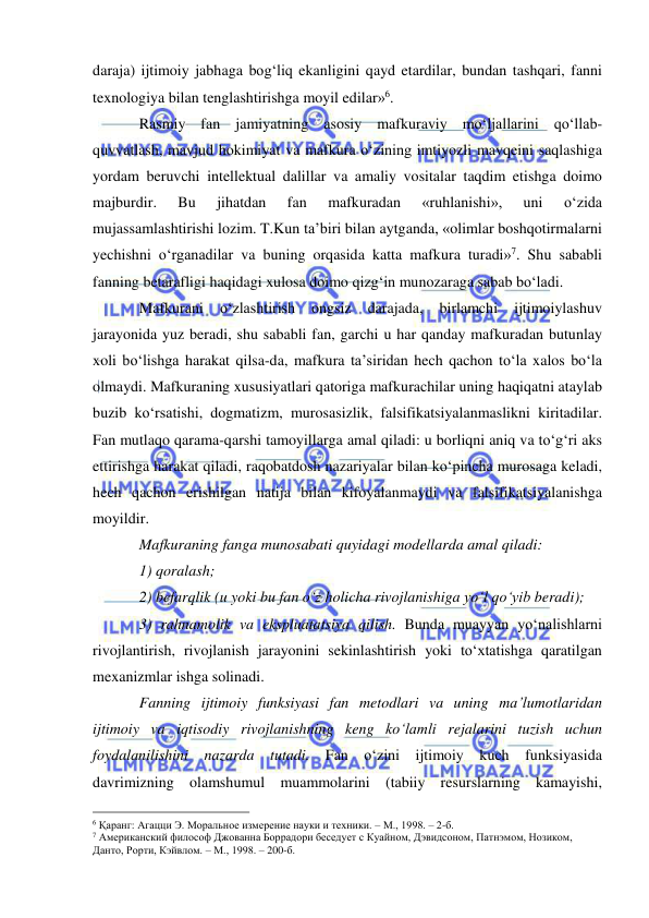  
 
daraja) ijtimoiy jabhaga bog‘liq ekanligini qayd etardilar, bundan tashqari, fanni 
texnologiya bilan tenglashtirishga moyil edilar»6.  
Rasmiy fan jamiyatning asosiy mafkuraviy mo‘ljallarini qo‘llab-
quvvatlash, mavjud hokimiyat va mafkura o‘zining imtiyozli mavqeini saqlashiga 
yordam beruvchi intellektual dalillar va amaliy vositalar taqdim etishga doimo 
majburdir. 
Bu 
jihatdan 
fan 
mafkuradan 
«ruhlanishi», 
uni 
o‘zida 
mujassamlashtirishi lozim. T.Kun ta’biri bilan aytganda, «olimlar boshqotirmalarni 
yechishni o‘rganadilar va buning orqasida katta mafkura turadi»7. Shu sababli 
fanning betarafligi haqidagi xulosa doimo qizg‘in munozaraga sabab bo‘ladi.  
Mafkurani 
o‘zlashtirish 
ongsiz 
darajada, 
birlamchi 
ijtimoiylashuv 
jarayonida yuz beradi, shu sababli fan, garchi u har qanday mafkuradan butunlay 
xoli bo‘lishga harakat qilsa-da, mafkura ta’siridan hech qachon to‘la xalos bo‘la 
olmaydi. Mafkuraning xususiyatlari qatoriga mafkurachilar uning haqiqatni ataylab 
buzib ko‘rsatishi, dogmatizm, murosasizlik, falsifikatsiyalanmaslikni kiritadilar. 
Fan mutlaqo qarama-qarshi tamoyillarga amal qiladi: u borliqni aniq va to‘g‘ri aks 
ettirishga harakat qiladi, raqobatdosh nazariyalar bilan ko‘pincha murosaga keladi, 
hech qachon erishilgan natija bilan kifoyalanmaydi va falsifikatsiyalanishga 
moyildir.  
Mafkuraning fanga munosabati quyidagi modellarda amal qiladi: 
1) qoralash; 
2) befarqlik (u yoki bu fan o‘z holicha rivojlanishiga yo‘l qo‘yib beradi); 
3) rahnamolik va ekspluatatsiya qilish. Bunda muayyan yo‘nalishlarni 
rivojlantirish, rivojlanish jarayonini sekinlashtirish yoki to‘xtatishga qaratilgan 
mexanizmlar ishga solinadi.  
Fanning ijtimoiy funksiyasi fan metodlari va uning ma’lumotlaridan 
ijtimoiy va iqtisodiy rivojlanishning keng ko‘lamli rejalarini tuzish uchun 
foydalanilishini nazarda tutadi. Fan o‘zini ijtimoiy kuch funksiyasida 
davrimizning olamshumul muammolarini (tabiiy resurslarning kamayishi, 
                                                 
6 Қаранг: Агацци Э. Моральное измерение науки и техники. – М., 1998. – 2-б. 
7 Американский философ Джованна Боррадори беседует с Куайном, Дэвидсоном, Патнэмом, Нозиком, 
Данто, Рорти, Кэйвлом. – М., 1998. – 200-б. 
