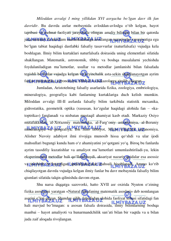  
 
Miloddan avvalgi I ming yillikdan XVI asrgacha bo‘lgan davr ilk fan 
davridir. Bu davrda asrlar mobaynida avloddan-avlodga o‘tib kelgan, hayot 
tajribasi va mehnat faoliyati jarayonida olingan amaliy bilimlar bilan bir qatorda 
juda umumiy va mavhum mushohadalarga asoslangan nazariyalar xususiyatiga ega 
bo‘lgan tabiat haqidagi dastlabki falsafiy tasavvurlar (naturfalsafa) vujudga kela 
boshlagan. Ilmiy bilim kurtaklari naturfalsafa doirasida uning elementlari sifatida 
shakllangan. Matematik, astronomik, tibbiy va boshqa masalalarni yechishda 
foydalaniladigan ma’lumotlar, usullar va metodlar jamlanishi bilan falsafada 
tegishli bo‘limlar vujudga kelgan va keyinchalik asta-sekin shakllanayotgan ayrim 
fanlar: matematika, astronomiya, tibbiyot va hokazolarga ajralib chiqgan.  
Jumladan, Aristotelning falsafiy asarlarida fizika, zoologiya, embriologiya, 
mineralogiya, geografiya kabi fanlarning kurtaklariga duch kelish mumkin. 
Miloddan avvalgi III-II asrlarda falsafiy bilim tarkibida statistik mexanika, 
gidrostatika, geometrik optika (xususan, ko‘zgular haqidagi alohida fan – «ka-
toptrika») farqlanadi va nisbatan mustaqil ahamiyat kasb etadi. Markaziy Osiyo 
mutafakkirlari al-Xorazmiy matematika, al-Farg‘oniy astranomiya, al-Beruniy 
mineralogiya va geografiya, Ibn Sino tibbiyot, Mirzo Ulug‘bek astranomiya, 
Alisher Navoiy adabiyot ilmi rivojiga munosib hissa qo‘shdi va ular ijodi 
mahsullari bugungi kunda ham o‘z ahamiyatini yo‘qotgani yo‘q. Biroq bu fanlarda 
ayrim tasodifiy kuzatishlar va amaliyot ma’lumotlari umumlashtiriladi-yu, lekin 
eksperimental metodlar hali qo‘llanilmaydi, aksariyat nazariy qoidalar esa asossiz 
va tekshirib bo‘lmaydigan spekulyatsiyalar mahsuli hisoblanadi. Ammo ko‘rib 
chiqilayotgan davrda vujudga kelgan ilmiy fanlar bu davr mobaynida falsafiy bilim 
qismlari sifatida talqin qilinishda davom etgan.  
Shu narsa diqqatga sazovorki, hatto XVII asr oxirida Nyuton o‘zining 
fizika asoslarini yaratgan «Natural falsafaning matematik asoslari» deb nomlangan 
asarini e’lon qilgan. Shunday qilib, falsafadan alohida faoliyat sohasi sifatidagi fan 
hali mavjud bo‘lmagan: u asosan falsafa doirasida, ilmiy bilimlarning boshqa 
manbai – hayot amaliyoti va hunarmandchilik san’ati bilan bir vaqtda va u bilan 
juda zaif aloqada rivojlangan.  
