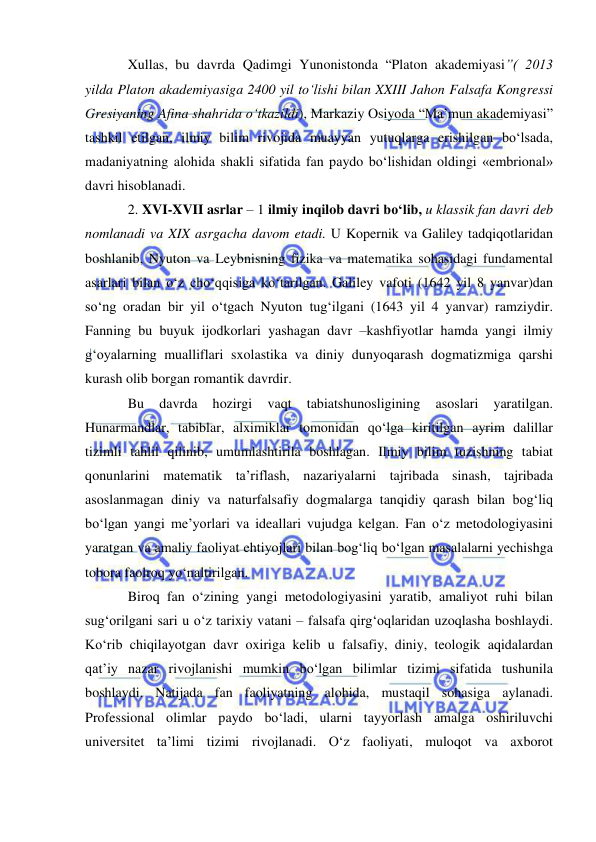  
 
Xullas, bu davrda Qadimgi Yunonistonda “Platon akademiyasi”( 2013 
yilda Platon akademiyasiga 2400 yil to‘lishi bilan XXIII Jahon Falsafa Kongressi 
Gresiyaning Afina shahrida o‘tkazildi), Markaziy Osiyoda “Ma’mun akademiyasi” 
tashkil etilgan, ilmiy bilim rivojida muayyan yutuqlarga erishilgan bo‘lsada, 
madaniyatning alohida shakli sifatida fan paydo bo‘lishidan oldingi «embrional» 
davri hisoblanadi.  
2. XVI-XVII asrlar – 1 ilmiy inqilob davri bo‘lib, u klassik fan davri deb 
nomlanadi va XIX asrgacha davom etadi. U Kopernik va Galiley tadqiqotlaridan 
boshlanib, Nyuton va Leybnisning fizika va matematika sohasidagi fundamental 
asarlari bilan o‘z cho‘qqisiga ko‘tarilgan. Galiley vafoti (1642 yil 8 yanvar)dan 
so‘ng oradan bir yil o‘tgach Nyuton tug‘ilgani (1643 yil 4 yanvar) ramziydir. 
Fanning bu buyuk ijodkorlari yashagan davr –kashfiyotlar hamda yangi ilmiy 
g‘oyalarning mualliflari sxolastika va diniy dunyoqarash dogmatizmiga qarshi 
kurash olib borgan romantik davrdir.  
Bu 
davrda 
hozirgi 
vaqt 
tabiatshunosligining 
asoslari 
yaratilgan. 
Hunarmandlar, tabiblar, alximiklar tomonidan qo‘lga kiritilgan ayrim dalillar 
tizimli tahlil qilinib, umumlashtirila boshlagan. Ilmiy bilim tuzishning tabiat 
qonunlarini matematik ta’riflash, nazariyalarni tajribada sinash, tajribada 
asoslanmagan diniy va naturfalsafiy dogmalarga tanqidiy qarash bilan bog‘liq 
bo‘lgan yangi me’yorlari va ideallari vujudga kelgan. Fan o‘z metodologiyasini 
yaratgan va amaliy faoliyat ehtiyojlari bilan bog‘liq bo‘lgan masalalarni yechishga 
tobora faolroq yo‘naltirilgan.  
Biroq fan o‘zining yangi metodologiyasini yaratib, amaliyot ruhi bilan 
sug‘orilgani sari u o‘z tarixiy vatani – falsafa qirg‘oqlaridan uzoqlasha boshlaydi. 
Ko‘rib chiqilayotgan davr oxiriga kelib u falsafiy, diniy, teologik aqidalardan 
qat’iy nazar rivojlanishi mumkin bo‘lgan bilimlar tizimi sifatida tushunila 
boshlaydi. Natijada fan faoliyatning alohida, mustaqil sohasiga aylanadi. 
Professional olimlar paydo bo‘ladi, ularni tayyorlash amalga oshiriluvchi 
universitet ta’limi tizimi rivojlanadi. O‘z faoliyati, muloqot va axborot 
