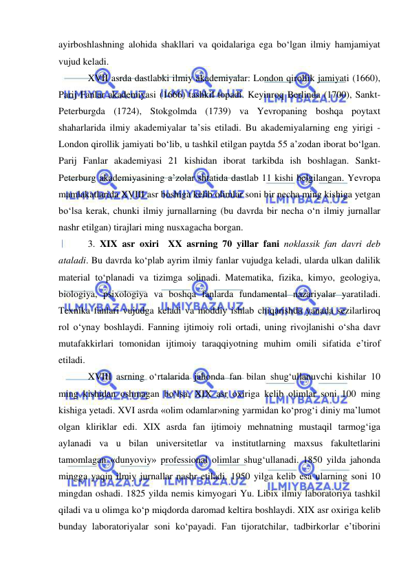  
 
ayirboshlashning alohida shakllari va qoidalariga ega bo‘lgan ilmiy hamjamiyat 
vujud keladi.  
XVII asrda dastlabki ilmiy akademiyalar: London qirollik jamiyati (1660), 
Parij Fanlar akademiyasi (1666) tashkil topadi. Keyinroq Berlinda (1700), Sankt-
Peterburgda (1724), Stokgolmda (1739) va Yevropaning boshqa poytaxt 
shaharlarida ilmiy akademiyalar ta’sis etiladi. Bu akademiyalarning eng yirigi - 
London qirollik jamiyati bo‘lib, u tashkil etilgan paytda 55 a’zodan iborat bo‘lgan. 
Parij Fanlar akademiyasi 21 kishidan iborat tarkibda ish boshlagan. Sankt-
Peterburg akademiyasining a’zolar shtatida dastlab 11 kishi belgilangan. Yevropa 
mamlakatlarida XVIII asr boshiga kelib olimlar soni bir necha ming kishiga yetgan 
bo‘lsa kerak, chunki ilmiy jurnallarning (bu davrda bir necha o‘n ilmiy jurnallar 
nashr etilgan) tirajlari ming nusxagacha borgan.  
3. XIX asr oxiri  XX asrning 70 yillar fani noklassik fan davri deb 
ataladi. Bu davrda ko‘plab ayrim ilmiy fanlar vujudga keladi, ularda ulkan dalilik 
material to‘planadi va tizimga solinadi. Matematika, fizika, kimyo, geologiya, 
biologiya, psixologiya va boshqa fanlarda fundamental nazariyalar yaratiladi. 
Texnika fanlari vujudga keladi va moddiy ishlab chiqarishda yanada sezilarliroq 
rol o‘ynay boshlaydi. Fanning ijtimoiy roli ortadi, uning rivojlanishi o‘sha davr 
mutafakkirlari tomonidan ijtimoiy taraqqiyotning muhim omili sifatida e’tirof 
etiladi.  
XVIII asrning o‘rtalarida jahonda fan bilan shug‘ullanuvchi kishilar 10 
ming kishidan oshmagan bo‘lsa, XIX asr oxiriga kelib olimlar soni 100 ming 
kishiga yetadi. XVI asrda «olim odamlar»ning yarmidan ko‘prog‘i diniy ma’lumot 
olgan kliriklar edi. XIX asrda fan ijtimoiy mehnatning mustaqil tarmog‘iga 
aylanadi va u bilan universitetlar va institutlarning maxsus fakultetlarini 
tamomlagan «dunyoviy» professional olimlar shug‘ullanadi. 1850 yilda jahonda 
mingga yaqin ilmiy jurnallar nashr etiladi, 1950 yilga kelib esa ularning soni 10 
mingdan oshadi. 1825 yilda nemis kimyogari Yu. Libix ilmiy laboratoriya tashkil 
qiladi va u olimga ko‘p miqdorda daromad keltira boshlaydi. XIX asr oxiriga kelib 
bunday laboratoriyalar soni ko‘payadi. Fan tijoratchilar, tadbirkorlar e’tiborini 
