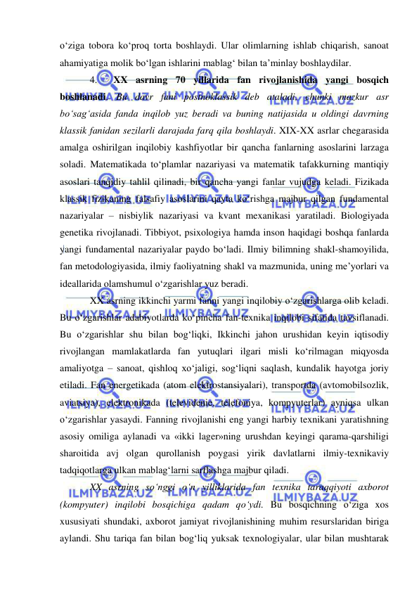  
 
o‘ziga tobora ko‘proq torta boshlaydi. Ular olimlarning ishlab chiqarish, sanoat 
ahamiyatiga molik bo‘lgan ishlarini mablag‘ bilan ta’minlay boshlaydilar.  
4.  XX asrning 70 yillarida fan rivojlanishida yangi bosqich 
boshlanadi. Bu davr fani postnoklassik deb ataladi, chunki mazkur asr 
bo‘sag‘asida fanda inqilob yuz beradi va buning natijasida u oldingi davrning 
klassik fanidan sezilarli darajada farq qila boshlaydi. XIX-XX asrlar chegarasida 
amalga oshirilgan inqilobiy kashfiyotlar bir qancha fanlarning asoslarini larzaga 
soladi. Matematikada to‘plamlar nazariyasi va matematik tafakkurning mantiqiy 
asoslari tanqidiy tahlil qilinadi, bir qancha yangi fanlar vujudga keladi. Fizikada 
klassik fizikaning falsafiy asoslarini qayta ko‘rishga majbur qilgan fundamental 
nazariyalar – nisbiylik nazariyasi va kvant mexanikasi yaratiladi. Biologiyada 
genetika rivojlanadi. Tibbiyot, psixologiya hamda inson haqidagi boshqa fanlarda 
yangi fundamental nazariyalar paydo bo‘ladi. Ilmiy bilimning shakl-shamoyilida, 
fan metodologiyasida, ilmiy faoliyatning shakl va mazmunida, uning me’yorlari va 
ideallarida olamshumul o‘zgarishlar yuz beradi.  
XX asrning ikkinchi yarmi fanni yangi inqilobiy o‘zgarishlarga olib keladi. 
Bu o‘zgarishlar adabiyotlarda ko‘pincha fan-texnika inqilobi sifatida tavsiflanadi. 
Bu o‘zgarishlar shu bilan bog‘liqki, Ikkinchi jahon urushidan keyin iqtisodiy 
rivojlangan mamlakatlarda fan yutuqlari ilgari misli ko‘rilmagan miqyosda 
amaliyotga – sanoat, qishloq xo‘jaligi, sog‘liqni saqlash, kundalik hayotga joriy 
etiladi. Fan energetikada (atom elektrostansiyalari), transportda (avtomobilsozlik, 
aviatsiya), elektronikada (televidenie, telefoniya, kompyuterlar) ayniqsa ulkan 
o‘zgarishlar yasaydi. Fanning rivojlanishi eng yangi harbiy texnikani yaratishning 
asosiy omiliga aylanadi va «ikki lager»ning urushdan keyingi qarama-qarshiligi 
sharoitida avj olgan qurollanish poygasi yirik davlatlarni ilmiy-texnikaviy 
tadqiqotlarga ulkan mablag‘larni sarflashga majbur qiladi. 
XX asrning so‘nggi o‘n yilliklarida fan texnika taraqqiyoti axborot 
(kompyuter) inqilobi bosqichiga qadam qo‘ydi. Bu bosqichning o‘ziga xos 
xususiyati shundaki, axborot jamiyat rivojlanishining muhim resurslaridan biriga 
aylandi. Shu tariqa fan bilan bog‘liq yuksak texnologiyalar, ular bilan mushtarak 
