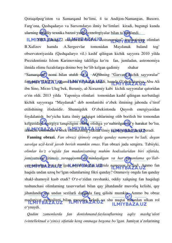  
 
Qoraqolpog‘iston va Samarqand bo‘limi, 4 ta Andijon-Namangan, Buxoro, 
Farg‘ona, Qashqadaryo va Surxondaryo ilmiy bo‘limlari  kiradi, bugungi kunda 
ularning moddiy texnika bazasi yangi texnologiyalar bilan ta’minlandi.  
2007 yilning 2 oktyabrida O‘zFA “Astranomiya” institutining olimlari 
B.Xafizov 
hamda 
A.Sergeevlar 
tomonidan 
Maydanak 
baland 
tog‘ 
observatoriyasida (Qashqadaryo vil.) kashf qilingan kichik sayyora 2010 yilda 
Prezidentimiz Islom Karimovning taklifiga ko‘ra  fan, jumladan, astronomiya 
ilmida olimu fuzalolarga doimo boy bo‘lib kelgan qadimiy 
 shahar  
“Samarqand” nomi bilan ataldi va u  AQShning “Garvard kichik sayyoralar” 
forumida “210271” raqami bilan ro‘yxatga olindi, hamda O‘zbekistoniya, Abu Ali 
ibn Sino, Mirzo Ulug‘bek, Beruniy, al-Xorazmiy kabi  kichik sayyoralar qatoridan 
o‘rin oldi. 2013 yilda  Yaponiya olimlari  tomonidan kashf qilingan navbatdagi 
kichik sayyoraga “Maydanak” deb nomlanishi o‘zbek ilmining jahonda e’tirof 
etilishining 
ifodasidir. 
Shunnigdek 
O‘zbekistonda 
Quyosh 
energiyasidan 
foydalanish  bo‘yicha katta ilmiy tadqiqot ishlarining olib borilish bir tomondan 
kelgusidagi energiya tanqisligini oldini olishga yo‘naltirilgan sa’y harakat bo‘lsa, 
ikkinchi tomondan o‘zbek olimlarining yuksak ilmiy salohiyatidan darak beradi. 
Fanning obrazi. Fan obrazi ijtimoiy ongda qanday namoyon bo‘ladi, degan 
savolga uzil-kesil javob berish mumkin emas. Fan obrazi juda serqirra. Tabiiyki, 
olimlar ko‘z o‘ngida fan madaniyatning muhim hodisalaridan biri sifatida, 
jamiyatning ijtimoiy taraqqiyotni ta’minlaydigan va har tomonlama qo‘llab-
quvvatlashga loyiq bo‘lgan noyob boyligi sifatida namoyon bo‘ladi. Ammo fan 
haqida undan uzoq bo‘lgan odamlarning fikri qanday? Ommaviy ongda fan qanday 
shakl-shamoyil kasb etadi? O‘z-o‘zidan ravshanki, oddiy xalqning fan haqidagi 
tushunchasi olimlarning tasavvurlari bilan qay jihatdandir muvofiq kelishi, qay 
jihatdandir esa undan sezilarli darajada farq qilishi mumkin. Ammo bu obraz 
madaniyat mentaliteti bilan muvofiq keladi va shu nuqtai nazardan ulkan rol 
o‘ynaydi.  
Qadim 
zamonlarda 
fan 
donishmand-faylasuflarning 
aqliy 
mashg‘uloti 
(«intellektual o‘yini») sifatida keng ommaga begona bo‘lgan. Jamiyat a’zolarining 
