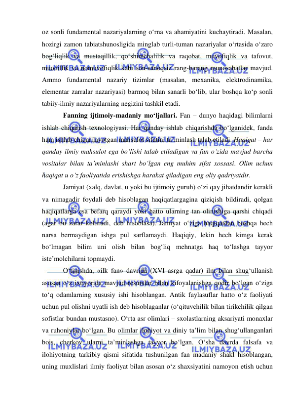  
 
oz sonli fundamental nazariyalarning o‘rna va ahamiyatini kuchaytiradi. Masalan, 
hozirgi zamon tabiatshunosligida minglab turli-tuman nazariyalar o‘rtasida o‘zaro 
bog‘liqlik va mustaqillik, qo‘shimchalilik va raqobat, muvofiqlik va tafovut, 
muodillik va nomuvofiqlik kabi son-sanoqsiz rang-barang munosabatlar mavjud. 
Ammo fundamental nazariy tizimlar (masalan, mexanika, elektrodinamika, 
elementar zarralar nazariyasi) barmoq bilan sanarli bo‘lib, ular boshqa ko‘p sonli 
tabiiy-ilmiy nazariyalarning negizini tashkil etadi.  
Fanning ijtimoiy-madaniy mo‘ljallari. Fan – dunyo haqidagi bilimlarni 
ishlab chiqarish texnologiyasi. Har qanday ishlab chiqarishda bo‘lganidek, fanda 
ham ishlab chiqarilayotgan mahsulot sifatini ta’minlash talab etiladi. Haqiqat – har 
qanday ilmiy mahsulot ega bo‘lishi talab etiladigan va fan o‘zida mavjud barcha 
vositalar bilan ta’minlashi shart bo‘lgan eng muhim sifat xossasi. Olim uchun 
haqiqat u o‘z faoliyatida erishishga harakat qiladigan eng oliy qadriyatdir.  
Jamiyat (xalq, davlat, u yoki bu ijtimoiy guruh) o‘zi qay jihatdandir kerakli 
va nimagadir foydali deb hisoblagan haqiqatlargagina qiziqish bildiradi, qolgan 
haqiqatlarga esa befarq qaraydi yoki hatto ularning tan olinishiga qarshi chiqadi 
(agar bu zarar keltiradi, deb hisoblasa). Jamiyat o‘ziga haqiqatdan boshqa hech 
narsa bermaydigan ishga pul sarflamaydi. Haqiqiy, lekin hech kimga kerak 
bo‘lmagan bilim uni olish bilan bog‘liq mehnatga haq to‘lashga tayyor 
iste’molchilarni topmaydi.   
O‘tmishda, «ilk fan» davrida (XVI asrga qadar) ilm bilan shug‘ullanish 
asosan o‘z ixtiyorida mavjud resurslar bilan kifoyalanishga qodir bo‘lgan o‘ziga 
to‘q odamlarning xususiy ishi hisoblangan. Antik faylasuflar hatto o‘z faoliyati 
uchun pul olishni uyatli ish deb hisoblaganlar (o‘qituvchilik bilan tirikchilik qilgan 
sofistlar bundan mustasno). O‘rta asr olimlari – sxolastlarning aksariyati monaxlar 
va ruhoniylar bo‘lgan. Bu olimlar ilohiyot va diniy ta’lim bilan shug‘ullanganlari 
bois, cherkov ularni ta’minlashga tayyor bo‘lgan. O‘sha davrda falsafa va 
ilohiyotning tarkibiy qismi sifatida tushunilgan fan madaniy shakl hisoblangan, 
uning muxlislari ilmiy faoliyat bilan asosan o‘z shaxsiyatini namoyon etish uchun 
