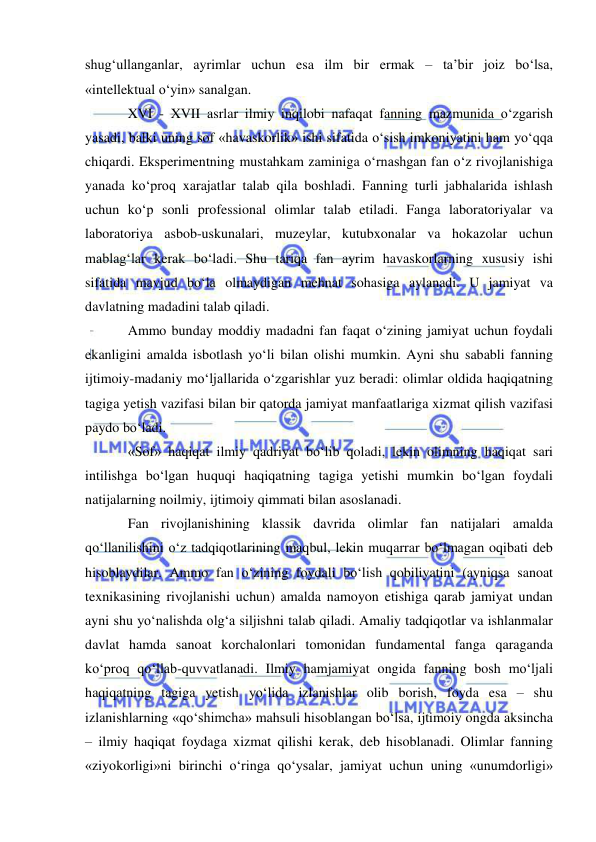  
 
shug‘ullanganlar, ayrimlar uchun esa ilm bir ermak – ta’bir joiz bo‘lsa, 
«intellektual o‘yin» sanalgan.  
XVI - XVII asrlar ilmiy inqilobi nafaqat fanning mazmunida o‘zgarish 
yasadi, balki uning sof «havaskorlik» ishi sifatida o‘sish imkoniyatini ham yo‘qqa 
chiqardi. Eksperimentning mustahkam zaminiga o‘rnashgan fan o‘z rivojlanishiga 
yanada ko‘proq xarajatlar talab qila boshladi. Fanning turli jabhalarida ishlash 
uchun ko‘p sonli professional olimlar talab etiladi. Fanga laboratoriyalar va 
laboratoriya asbob-uskunalari, muzeylar, kutubxonalar va hokazolar uchun 
mablag‘lar kerak bo‘ladi. Shu tariqa fan ayrim havaskorlarning xususiy ishi 
sifatida mavjud bo‘la olmaydigan mehnat sohasiga aylanadi. U jamiyat va 
davlatning madadini talab qiladi.  
Ammo bunday moddiy madadni fan faqat o‘zining jamiyat uchun foydali 
ekanligini amalda isbotlash yo‘li bilan olishi mumkin. Ayni shu sababli fanning 
ijtimoiy-madaniy mo‘ljallarida o‘zgarishlar yuz beradi: olimlar oldida haqiqatning 
tagiga yetish vazifasi bilan bir qatorda jamiyat manfaatlariga xizmat qilish vazifasi 
paydo bo‘ladi.  
«Sof» haqiqat ilmiy qadriyat bo‘lib qoladi, lekin olimning haqiqat sari 
intilishga bo‘lgan huquqi haqiqatning tagiga yetishi mumkin bo‘lgan foydali 
natijalarning noilmiy, ijtimoiy qimmati bilan asoslanadi.  
Fan rivojlanishining klassik davrida olimlar fan natijalari amalda 
qo‘llanilishini o‘z tadqiqotlarining maqbul, lekin muqarrar bo‘lmagan oqibati deb 
hisoblaydilar. Ammo fan o‘zining foydali bo‘lish qobiliyatini (ayniqsa sanoat 
texnikasining rivojlanishi uchun) amalda namoyon etishiga qarab jamiyat undan 
ayni shu yo‘nalishda olg‘a siljishni talab qiladi. Amaliy tadqiqotlar va ishlanmalar 
davlat hamda sanoat korchalonlari tomonidan fundamental fanga qaraganda 
ko‘proq qo‘llab-quvvatlanadi. Ilmiy hamjamiyat ongida fanning bosh mo‘ljali 
haqiqatning tagiga yetish yo‘lida izlanishlar olib borish, foyda esa – shu 
izlanishlarning «qo‘shimcha» mahsuli hisoblangan bo‘lsa, ijtimoiy ongda aksincha 
– ilmiy haqiqat foydaga xizmat qilishi kerak, deb hisoblanadi. Olimlar fanning 
«ziyokorligi»ni birinchi o‘ringa qo‘ysalar, jamiyat uchun uning «unumdorligi» 
